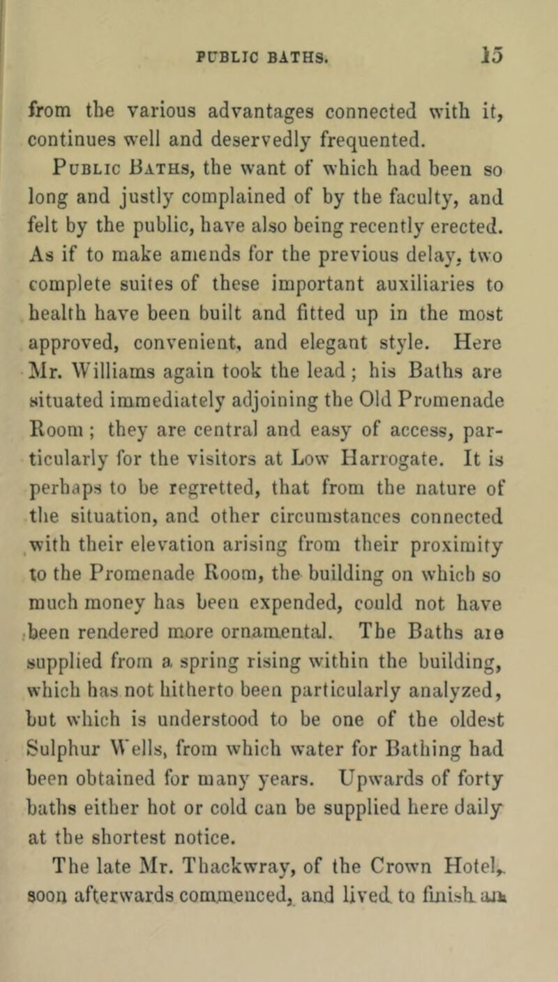 from the various advantages connected with it, continues well and deservedly frequented. Public Baths, the want of which had been so long and justly complained of by the faculty, and felt by the public, have also being recently erected. As if to make amends for the previous delay, two complete suites of these important auxiliaries to health have been built and fitted up in the most approved, convenient, and elegant style. Here Mr. Williams again took the lead; his Baths are situated immediately adjoining the Old Promenade Room ; they are central and easy of access, par- ticularly for the visitors at Low Harrogate. It is perhaps to be regretted, that from the nature of the situation, and other circumstances connected ,with their elevation arising from their proximity to the Promenade Room, the building on which so much money has been expended, could not have •been rendered more ornamental. The Baths aie supplied from a spring rising within the building, which has not hitherto been particularly analyzed, but which is understood to be one of the oldest Sulphur W ells, from which water for Bathing had been obtained for many years. Upwards of forty baths either hot or cold can be supplied here daily at the shortest notice. The late Mr. Thackwray, of the Crowm Hotel,, soon afterwards commenced, and lived, to finish, aik