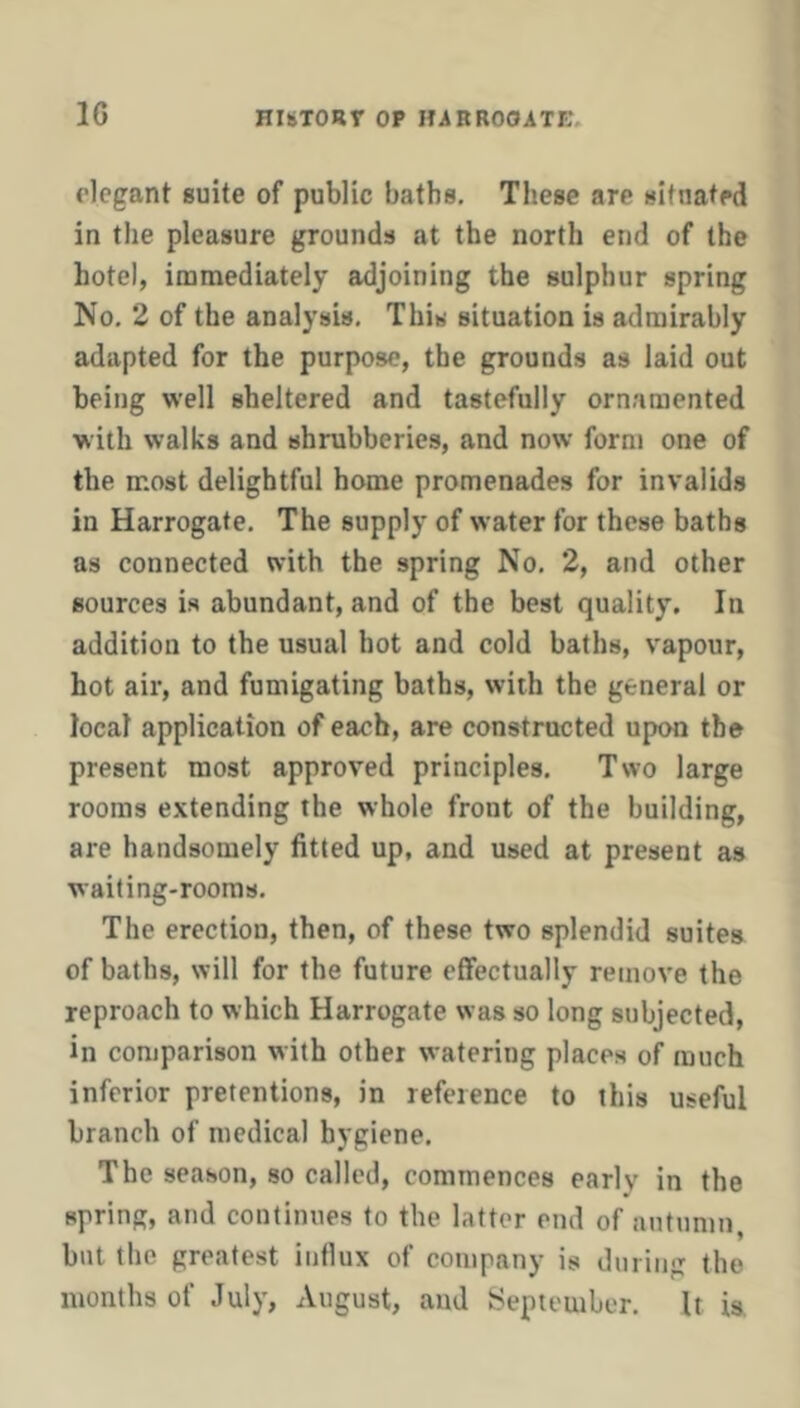 elegant suite of public baths. These are situated in the pleasure grounds at the north end of the hotel, immediately adjoining the sulphur spring No. 2 of the analysis. This situation is admirably adapted for the purpose, the grounds as laid out being well sheltered and tastefully ornamented with walks and shrubberies, and now form one of the most delightful home promenades for invalids in Harrogate. The supply of water for these baths as connected with the spring No. 2, and other sources is abundant, and of the best quality. In addition to the usual hot and cold baths, vapour, hot air, and fumigating baths, with the general or local application of each, are constructed upon the present most approved principles. Two large rooms extending the whole front of the building, are handsomely fitted up, and used at present as waiting-rooms. The erection, then, of these two splendid suites of baths, will for the future effectually remove the reproach to which Harrogate was so long subjected, in comparison with other watering places of much inferior pretentions, in reference to this useful branch of medical hygiene. The season, so called, commences early in the spring, and continues to the latter end of autumn, but the greatest influx of company is during the months of July, August, and September. It is.