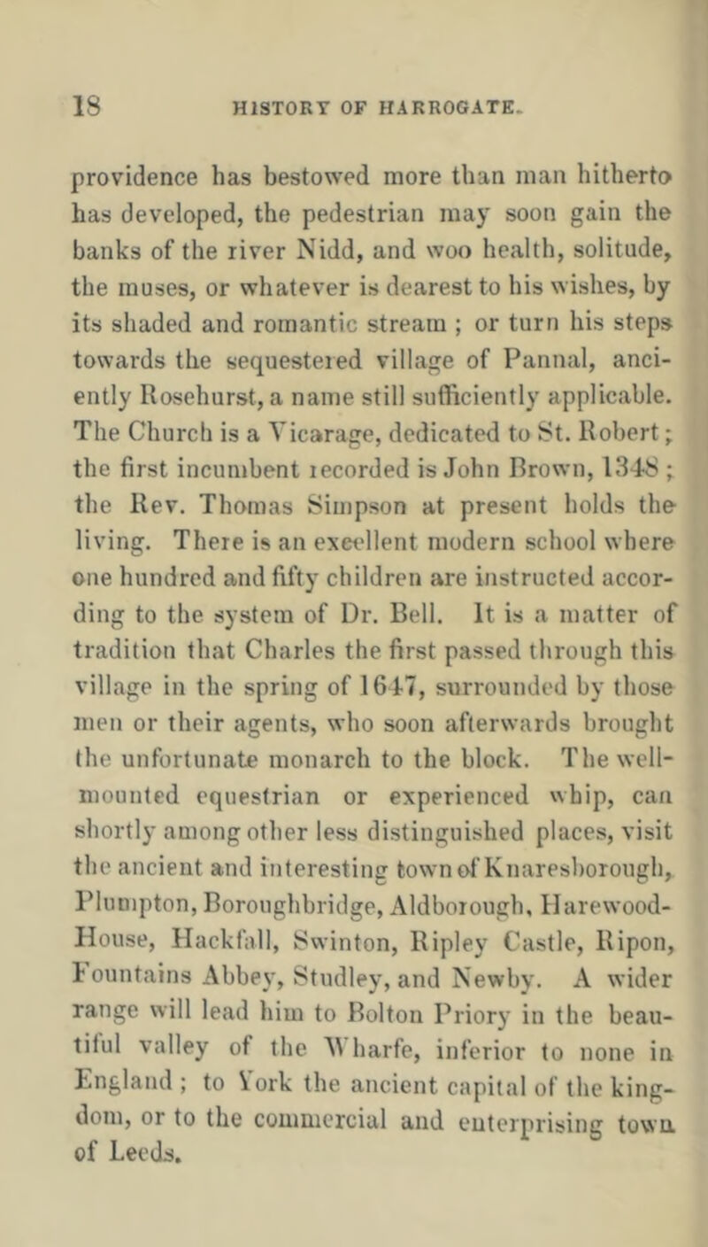 providence has bestowed more than man hitherto has developed, the pedestrian may soon gain the banks of the river Nidd, and woo health, solitude, the muses, or whatever is dearest to his wishes, by its shaded and romantic stream ; or turn his steps towards the sequestered village of Pannal, anci- ently Uosehurst, a name still sufficiently applicable. The Church is a Vicarage, dedicated to St. Robert; the first incumbent recorded is John Brown, 1348 ; the Rev. Thomas Simpson at present holds the living. There is an excellent modern school where one hundred and fifty children are instructed accor- ding to the system of Dr. Bell. It is a matter of tradition that Charles the first passed through this village in the spring of 1647, surrounded by those men or their agents, who soon afterwards brought the unfortunate monarch to the block. The well- mounted equestrian or experienced whip, can shortly among other less distinguished places, visit the ancient and interesting fcownof Knaresborough, Blumpton, Boroughbridge, Aldborough, Ilarewood- House, Hackfall, 8vvinton, Ripley Castle, Ripon, 1 ountains Abbe\', Studley, and Newby. A wider range will lead him to Bolton Priory in the beau- tiful valley of the V harfe, inferior to none in England ; to \ork the ancient capital of the king- dom, or to the commercial and enterprising town, of Leeds.