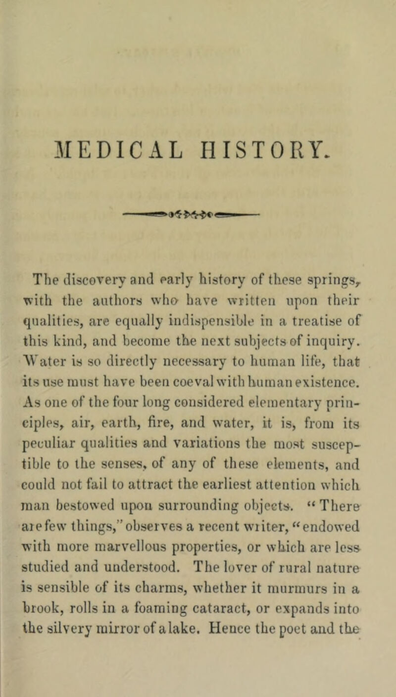 MEDICAL HISTORY. The discorery and early history of these springs, ^ith the authors who have written upon their qualities, arc equally indispensihle in a treatise of this kind, and become the next subjects of inquiry. Water is so directly necessary to human life, that its use must have been coeval with human existence. As one of the four long considered elementary prin- ciples, air, earth, fire, and water, it is, from its peculiar qualities and variations the most suscep- tible to the senses, of any of these elements, and could not fail to attract the earliest attention which man bestowed upon surrounding objects. “ There aiefew things,”observes a recent writer, “endowed with more marvellous properties, or which are less studied and understood. The lover of rural nature is sensible of its charms, whether it murmurs in a brook, rolls in a foaming cataract, or expands into the silvery mirror of a lake. Heuce the poet and the