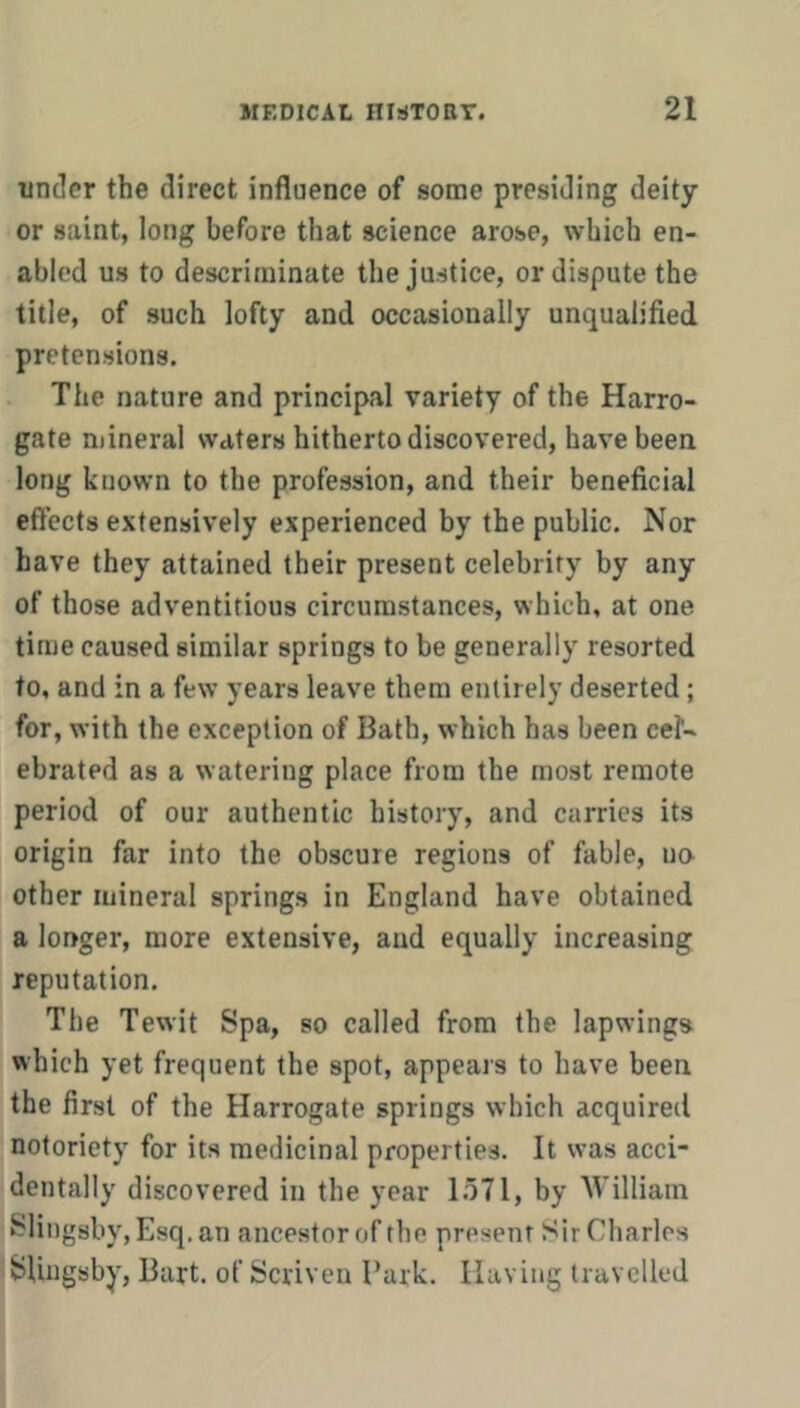 under the direct influence of some presiding deity or saint, long before that science arose, which en- abled us to descrirainate the justice, or dispute the title, of such lofty and occasionally unqualified pretensions. The nature and principal variety of the Harro- gate mineral waters hitherto discovered, have been long known to the profession, and their beneficial effects extensively experienced by the public. Nor have they attained their present celebrity by any of those adventitious circumstances, which, at one time caused similar springs to be generally resorted to, and in a few years leave them entirely deserted; for, with the exception of Bath, which has been cet- ebrated as a watering place from the most remote period of our authentic history, and carries its origin far into the obscure regions of fable, no other mineral springs in England have obtained a longer, more extensive, and equally increasing reputation. The Tewit Spa, so called from the lapwings which yet frequent the spot, appears to have been the first of the Harrogate springs which acquired notoriety for its medicinal properties. It was acci- dentally discovered in the year 1.571, by William Slingsby, Esq. an ancestor of the present Sir Charles SsUngsby, Bart, of Scriven Bark. Having travelled