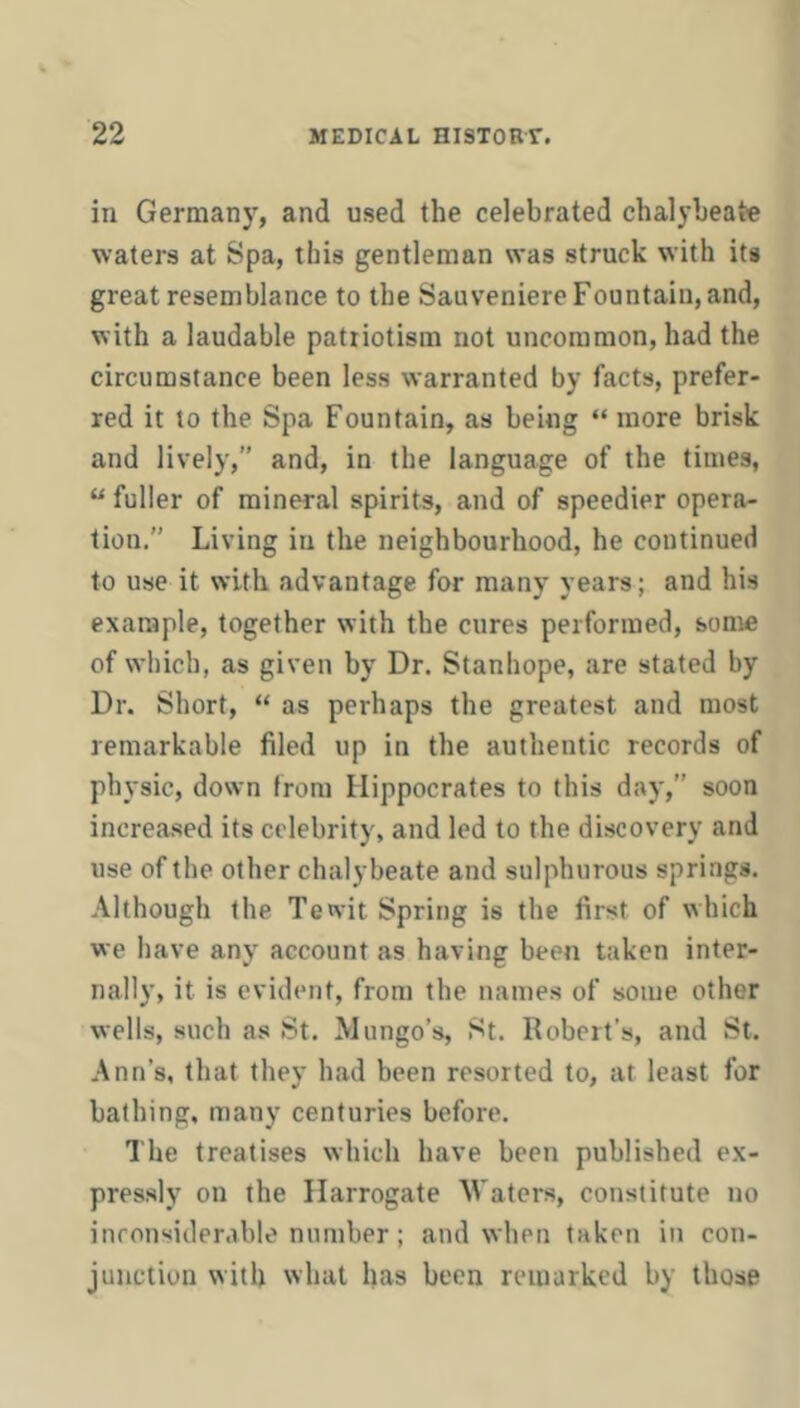 in Germany, and used the celebrated chalybeate waters at Spa, this gentleman was struck with its great resemblance to the Sauveniere Fountain, and, with a laudable patriotism not uncommon, had the circumstance been less warranted by facts, prefer- red it to the Spa Fountain, as being “ more brisk and lively,” and, in the language of the times, “ fuller of mineral spirits, and of speedier opera- tion.” Living in the neighbourhood, he continued to use it with, advantage for many years; and his example, together with the cures performed, some of which, as given by Dr. Stanhope, are stated by Dr. Short, “ as perhaps the greatest and most remarkable filed up in the authentic records of physic, down from Hippocrates to this day,” soon increa.sed its celebrity, and led to the discovery and use of the other chalybeate and sulphurous springs. Although the Tewit Spring is the first of which we have any account as having been taken inter- nally, it is evident, from the names of some other wells, such as St. Mungo’s, St. Robert’s, and St. Ann’s, that they had been resorted to, at least for bathing, many centuries before. The treatises which have been published ex- pressly on the Harrogate Waters, constitute no inconsiderable number; and when taken in con- junction with what has been remarked by those