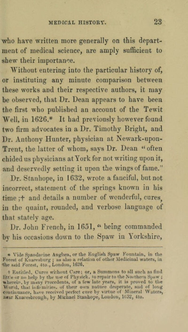 who have written more generally on this depart- ment of medical science, are amply sufficient to shew their importance. Without entering into the particular history of, or instituting any minute comparison between these works and their respective authors, it may he observed, that Dr. Dean appears to have been the first who published an account of the Tewit Well, in 1626.* It had previously however found two firm advocates in a Dr. Timothy Bright, and Dr. Anthony Hunter, physician at Newark-upon- Trent, the latter of whom, says Dr. Dean “ often chided us physicians at York for not writing upon it, and deservedly setting it upon the wings of fame.” Dr. Stanhope, in 1632, wrote a fanciful, but not incorrect, statement of the springs known in his time ;t and details a number of wonderful, cures, in the quaint, rounded, and verbose language of that stately age. Dr. .John French, in 1651, “ being commanded by his occasions down to the Spaw in Yorkshire, * Vide Spandarine An(jlic.i, or the Knglieh Spaw I'cnnlain, in the Forest of Kiiaresburg ; as also a relation ot other .Medicinal waters, in the ssid Kore.st, 4to., London, 1626. + F.ntitled, Cores without Care; or, a Summons to all snrh as find litt’e or no help by the use of Physick. to repair to the Noitheru Spaw ; wherein, by many precedents, of a few late years, it is proved to the World, that inliiuiiiies. of their own nature desperate, and of long coiitiiiuance, have received perfect cure by virtue of .Mineral Waters, ntur Knaresbrougli, by .Michael Stanhope, Loudon, 1632, 4to.