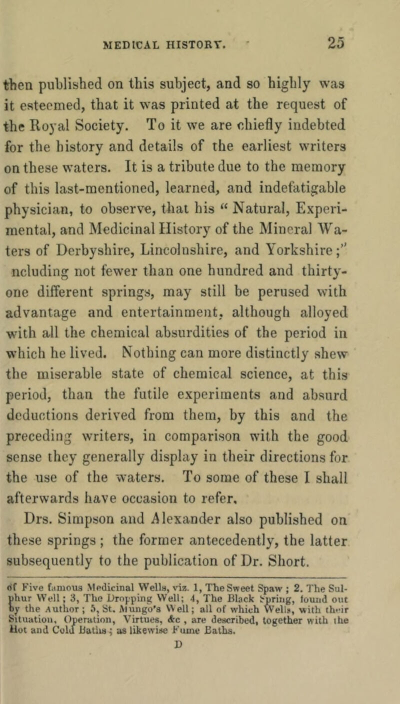 then published on this subject, and so highly was it esteemed, that it was printed at the request of the Royal Society. To it we are chiefly indebted for the history and details of the earliest writers on these waters. It is a tribute due to the memory of this last-mentioned, learned, and indefatigable physician, to observe, that his “ Natural, Experi- mental, and Medicinal History of the Mineral AVa- ters of Derbyshire, Lincolnshire, and Yorkshire ncluding not fewer than one hundred and thirty- one different springs, may still be perused with advantage and entertainment, although alloyed with all the chemical absurdities of the period in which he lived. Nothing can more distinctly shew the miserable state of chemical science, at this period, than the futile experiments and absurd deductions derived from them, by this and the preceding writers, in comparison with the good sense they generally display in their directions for the use of the waters. To some of these 1 shall afterwards have occasion to refer, Drs. Simpson and Alexander also published on these springs ; the former antecedently, the latter subsequently to the publication of Dr. Short. df Five fiinious Medicinal Wells, via. 1, TLe Sweet Spaw ; 2. The Sul- uhur Well; 3, The Dropping Well; 4, The Black Spring, lound out by the Author; .I, St. Mungo’s Well; all of which Well*, with their Situation, Operation, Virtues, Ac , are described, together with the Uot and Cold Batlis; as likewise Fume Baths. D