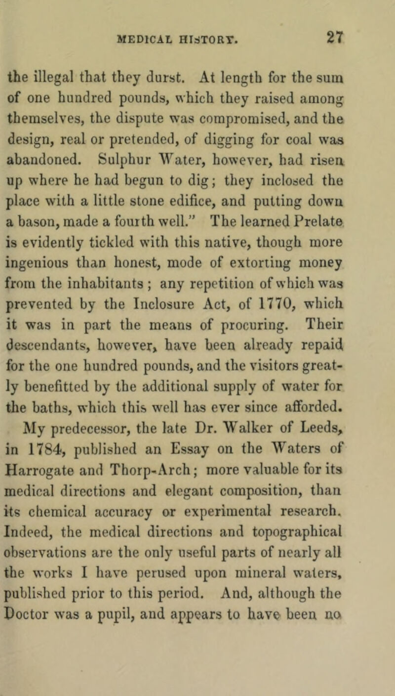 the illegal that they durst. At length for the sum of one hundred pounds, which they raised among themselves, the dispute was compromised, and the design, real or pretended, of digging for coal was abandoned. Sulphur Water, however, had risen up where he had begun to dig; they inclosed the place with a little stone edifice, and putting down a bason, made a fourth well.” The learned Prelate is evidently tickled with this native, though more ingenious than honest, mode of extorting money from the inhabitants ; any repetition of which was prevented by the Inclosure Act, of 1770, which it was in part the means of procuring. Their descendants, however> have been already repaid, for the one hundred pounds, and the visitors great- ly benefitted by the additional supply of water for the baths, which this well has ever since afforded. My predecessor, the late Dr. Walker of Leeds, in 1784, published an Essay on the Waters of Harrogate and Thorp-Arch; more valuable for its medical directions and elegant composition, than its chemical accuracy or experimental research. Indeed, the medical directions and topographical observations are the only useful parts of nearly all the works I have perused upon mineral waters, published prior to this period. And, although the Doctor was a pupil, and appears to have been no