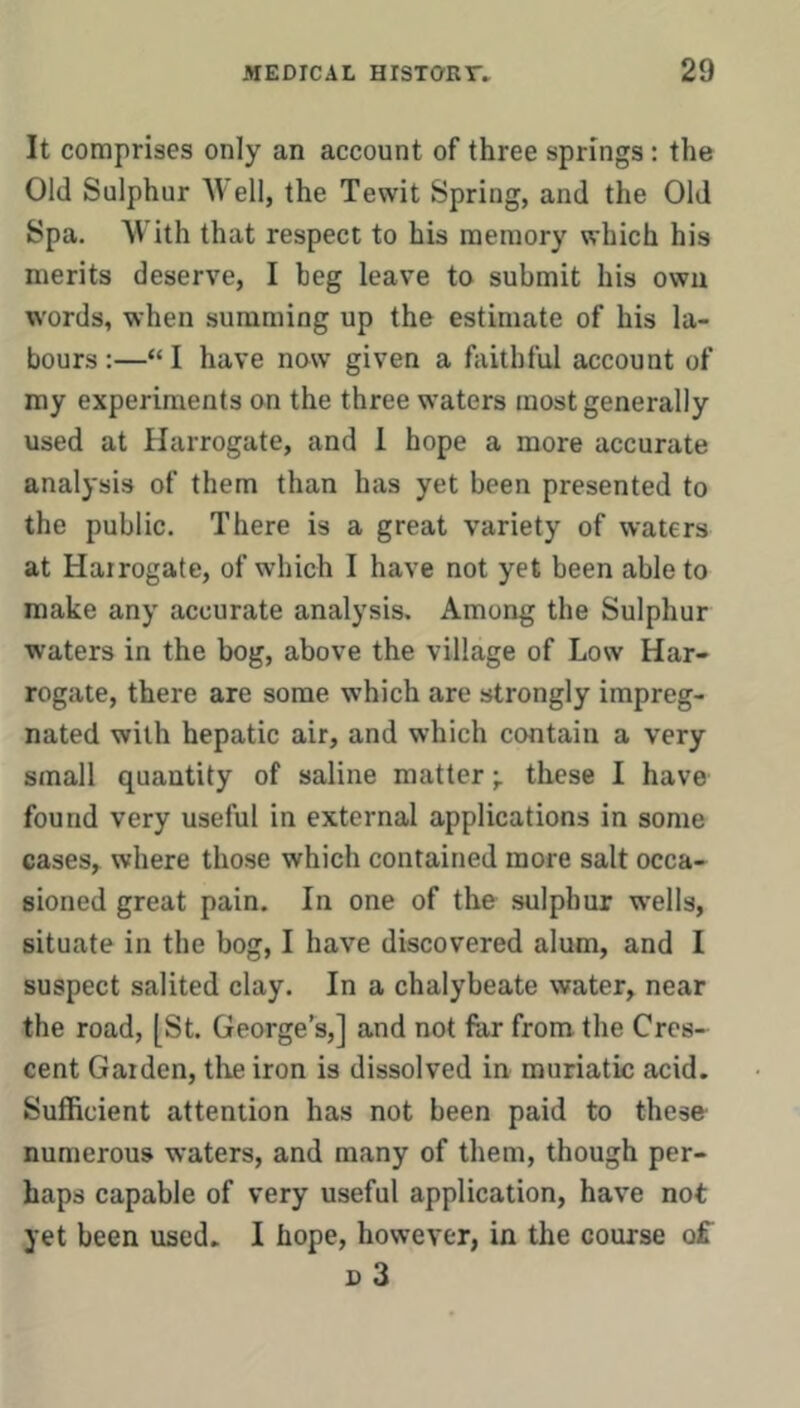 It comprises only an account of three springs: the Old Sulphur Well, the Tewit Spring, and the Old Spa. With that respect to his memory which his merits deserve, I beg leave to submit his own words, when summing up the estimate of his la- bours :—“ I have now given a faithful account of my experiments on the three waters most generally used at Harrogate, and 1 hope a more accurate analysis of them than has yet been presented to the public. There is a great variety of waters at Hairogate, of which I have not yet been able to make any accurate analysis. Among the Sulphur waters in the bog, above the village of Low Har- rogate, there are some which are strongly impreg- nated with hepatic air, and which contain a very small quantity of saline matterthese I have found very useful in external applications in some cases, where those which contained more salt occa- sioned great pain. In one of the sulphur w'ells, situate in the bog, I have discovered alum, and I suspect salited clay. In a chalybeate water, near the road, [St. George’^s,] and not far from the Cres- cent Garden, the iron is dissolved in muriatic acid. Sufficient attention has not been paid to these- numerous waters, and many of them, though per- haps capable of very useful application, have not yet been used. I hope, however, in the course of D 3