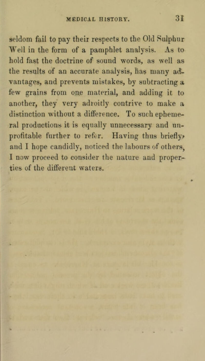 seldom fail to pay their respects to the Old Sulphur Well in the form of a pamphlet analysis. As to hold fast the doctrine of sound words, as well as the results of an accurate analysis, lias many ad- vantages, and prevents mistakes, by subtracting a few grains from oae material, and adding it to another, they very adroitly contrive to make a distinction without a difference. To such epheme- ral productions it is equally unnecessary and un- profitable further to refer. Having thus briefly^ and I hope candidly, noticed the labours of others^ I now proceed to consider the nature and proper- ties of the different waters.