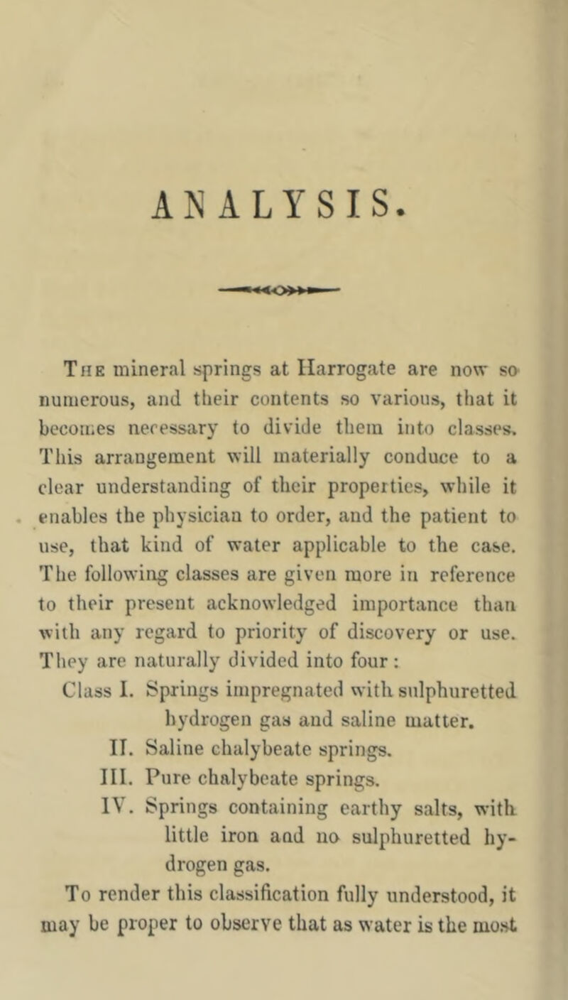 ANALYSIS. The mineral sfirings at Harrogate are now sn numerous, and tlieir contents so various, that it becomes necessary to divide them into classes. This arrangement will materially conduce to a clear understanding of their properties, while it . enables the physician to order, and the patient to use, that kind of water applicable to the case. The following classes are given more in reference to their present acknowledged importance than with any regard to priority of discovery or use. They are naturally divided into four; Class I. Springs impregnated with sulphuretted hydrogen gas and saline matter. II. Saline chalybeate springs. III. Pure chalybeate springs. IV. Springs containing earthy salts, with little iron and no sulphuretted hy- drogen gas. To render this classification fully understood, it may be proper to observe that as water is the most