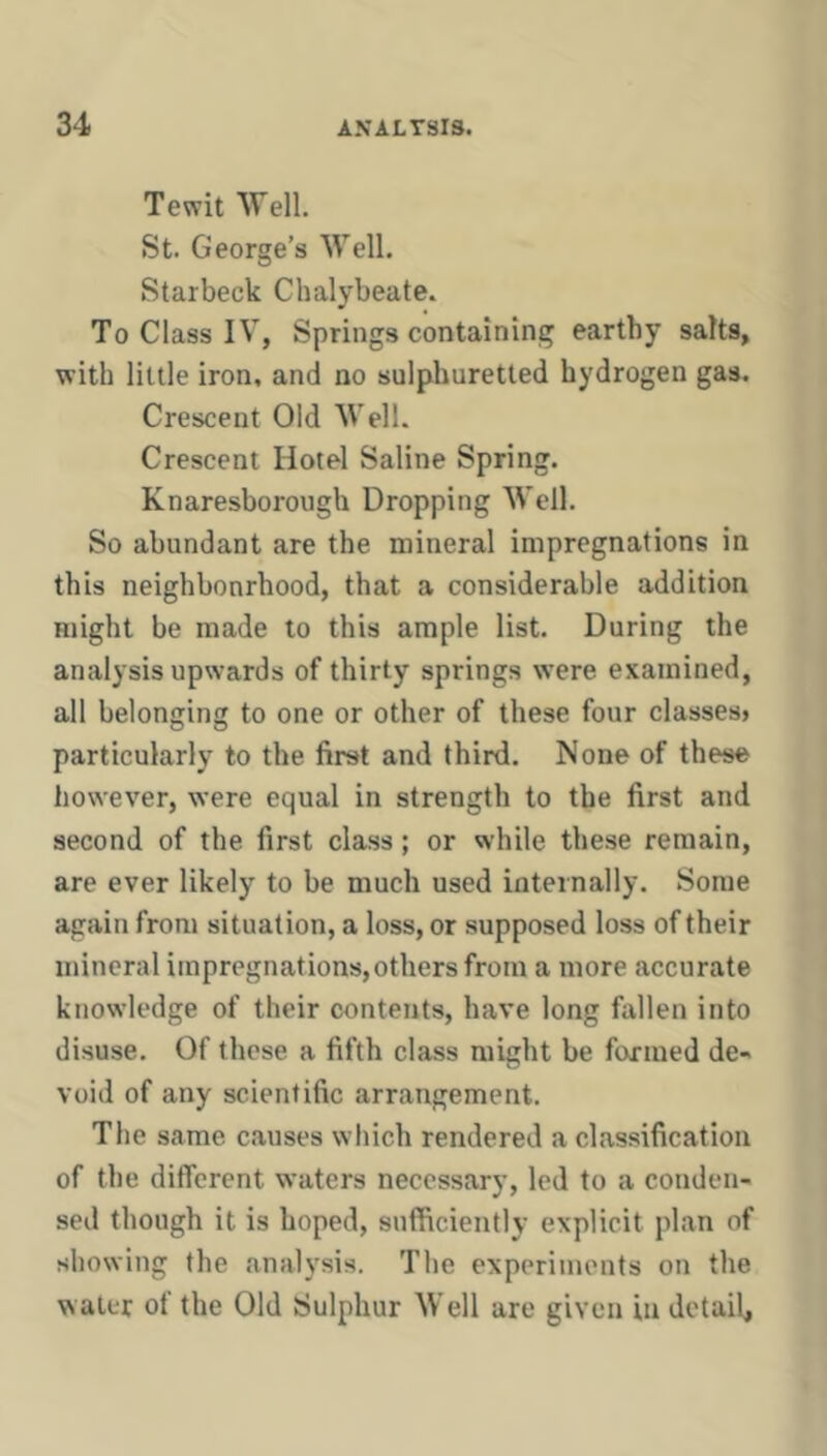 Tewit Well. St. George’s Well. Starbeck Chalybeate. To Class IV, Springs containing earthy salts, with little iron, and no sulphuretted hydrogen gas. Crescent Old Well. Crescent Hotel Saline Spring. Knaresborough Dropping Well. So abundant are the mineral impregnations in this neighbourhood, that a considerable addition might be made to this ample list. During the analysis upwards of thirty springs were examined, all belonging to one or other of these four classes» particularly to the first and third. None of these however, were equal in strength to the first and second of the first class; or while these remain, are ever likely to be much used internally. Some again from situation, a loss, or supposed loss of their mineral impregnations,others from a more accurate know’ledge of their contents, have long fallen into disuse. Of these a fifth class might be farmed de-- void of any scientific arrangement. The same causes wliich rendered a classification of the different waters necessary, led to a conden- sed though it is hoped, sufficiently explicit plan of showing the analysis. The experiments on the water of the Old Sulphur Well are given in detail.