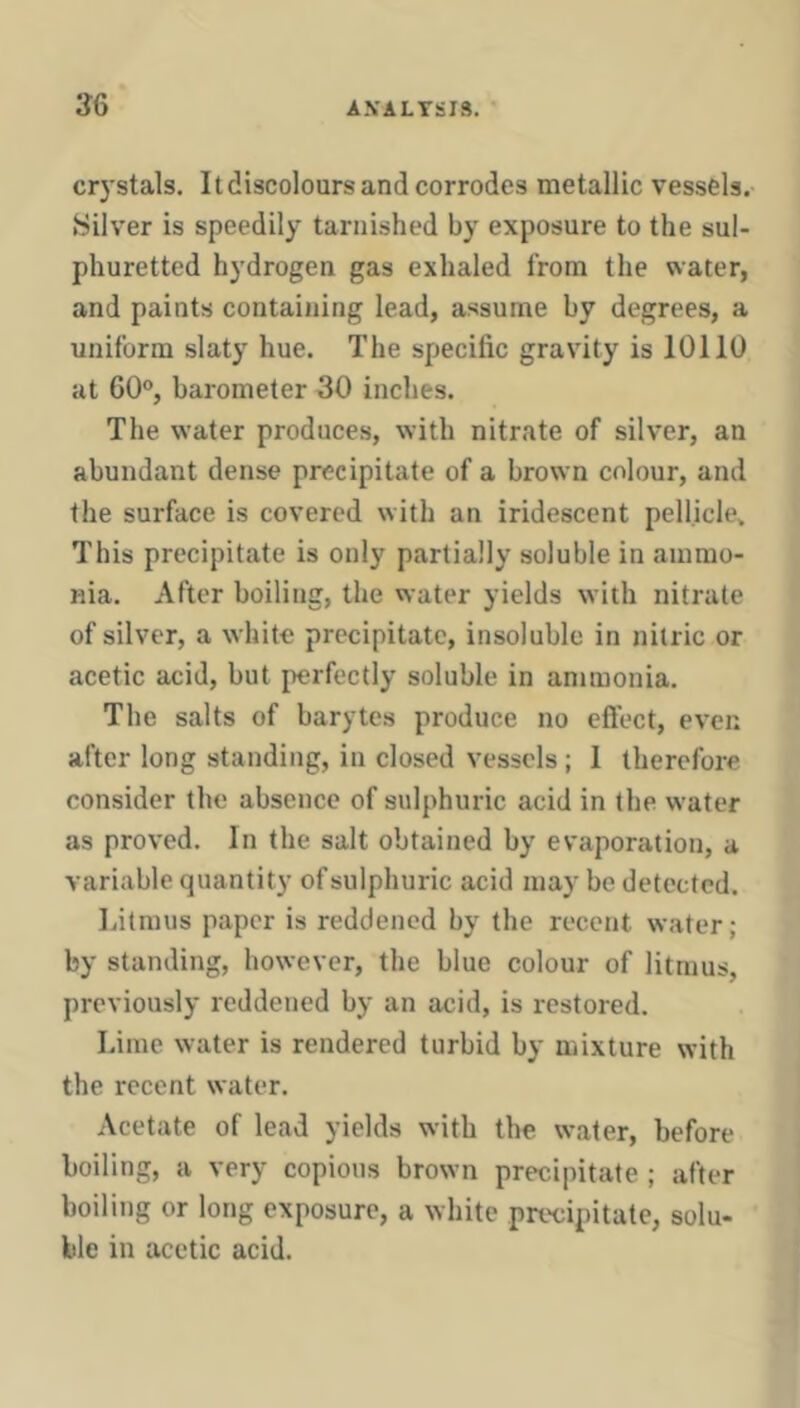 crystals. It discolours and corrodes metallic vessels.- Silver is speedily tarnished by exposure to the sul- phuretted hydrogen gas exhaled from the water, and paints containing lead, assume by degrees, a uniform slaty hue. The specific gravity is 10110 at 60°, barometer 30 inches. The water produces, with nitrate of silver, an abundant dense precipitate of a brown colour, and the surface is covered with an iridescent pellicle. This precipitate is only partially soluble in ammo- nia. After boiling, the water yields with nitrate of silver, a white precipitate, insoluble in nitric or acetic acid, but i>erfectly soluble in ammonia. The salts of barytes produce no eftect, even after long standing, in closed vessels; 1 therefore consider the absence of sulphuric acid in the water as proved. In the salt obtained by evaporation, a variable quantity of sulphuric acid may be detected. Litmus paper is reddened by the recent water; by standing, however, the blue colour of litmus, previously reddened by an acid, is restored. Lime water is rendered turbid by mixture with the recent water. Acetate of lead yields with the water, before boiling, a very copious brown precipitate ; after boiling or long exposure, a white precipitate, solu- ble in acetic acid.