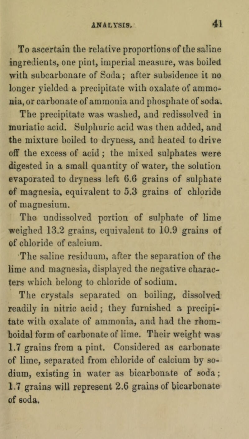 To ascertain the relative proportions of the saline ingredients, one pint, imperial measure, was boiled with subcarbonare of Soda; after subsidence it no longer yielded a precipitate with oxalate of ammo- nia, or carbonate of ammonia and phosphate of soda. The precipitate was washed, and redissolved in muriatic acid. Sulphuric acid w’as then added, and the mixture boiled to dryness, and heated to drive off the excess of acid ; the mixed sulphates were digested in a small quantity of water, the solution evaporated to dryness left 6.6 grains of sulphate of magnesia, equivalent to 5.3 grains of chloride of magnesium. The undissolved portion of sulphate of lime weighed 13.2 grains, equivalent to 10.9 grains of of chloride of calcium. The saline residuum, after the separation of the lime and magnesia, displayed the negative charac- ters which belong to chloride of sodium. The crystals separated on boiling, dissolved readily in nitric acid; they furnished a precipi- tate with oxalate of ammonia, and had the rhom- boidal form of carbonate of lime. Their weight was 1.7 grains from a pint. Considered as carbonate of lime, separated from chloride of calcium by so- dium, existing in water as bicarbonate of soda; 1.7 grains will represent 2.6 grains of bicarbonate of soda.