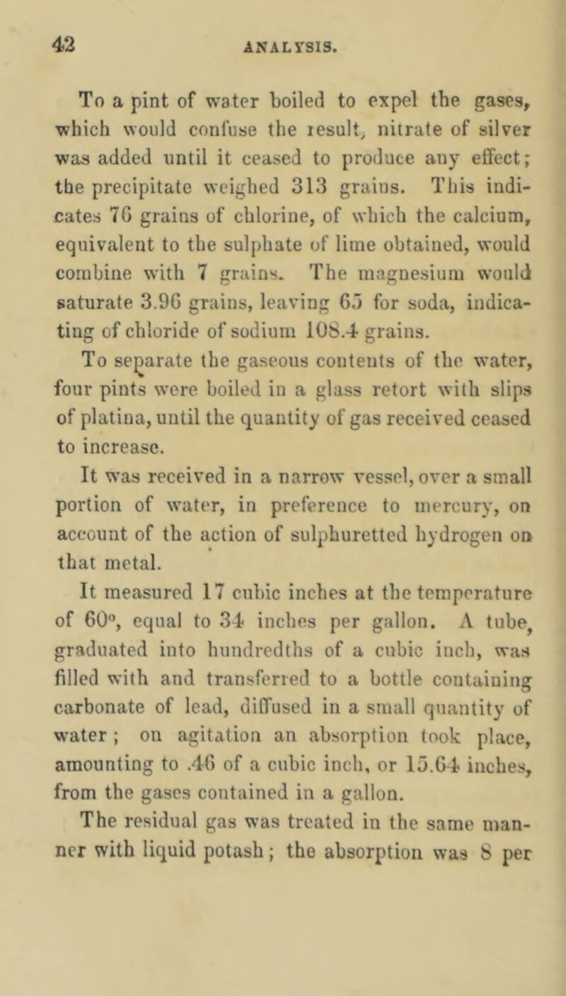 To a pint of water boiled to expel the gases, which would confuse the lesult; nitrate of silver was added until it ceased to produce any effect; the precipitate weighed 313 grains. This indi- cates 70 grains of chlorine, of which the calcium, equivalent to the suljdiate of lime obtained, would combine with 7 grains. The magnesium would saturate 3.90 grains, leaving 05 for soda, indica- ting of chloride of sodium 108.4 grains. To sei)arate the gaseous contents of the water, four pints were boiled in a glass retort with slips of platina, until the quantity of gas received ceased to increase. It was received in a narrow vessel, over a small portion of water, in preference to mercury, on account of the action of sulphuretted hydrogen on that metal. It measured 17 cubic inches at the temperature of 60®, equal to 34 inches per gallon. A tube, graduated into hundredths of a cubic inch, was filled with and transferred to a bottle containing carbonate of lead, diffused in a small quantity of water ; on agitation an absorption took place, amounting to .46 of a cubic inch, or 15.64 inches, from the gases contained in a gallon. The residual gas was treated in the same man- ner with liquid potash; the absorption was S per