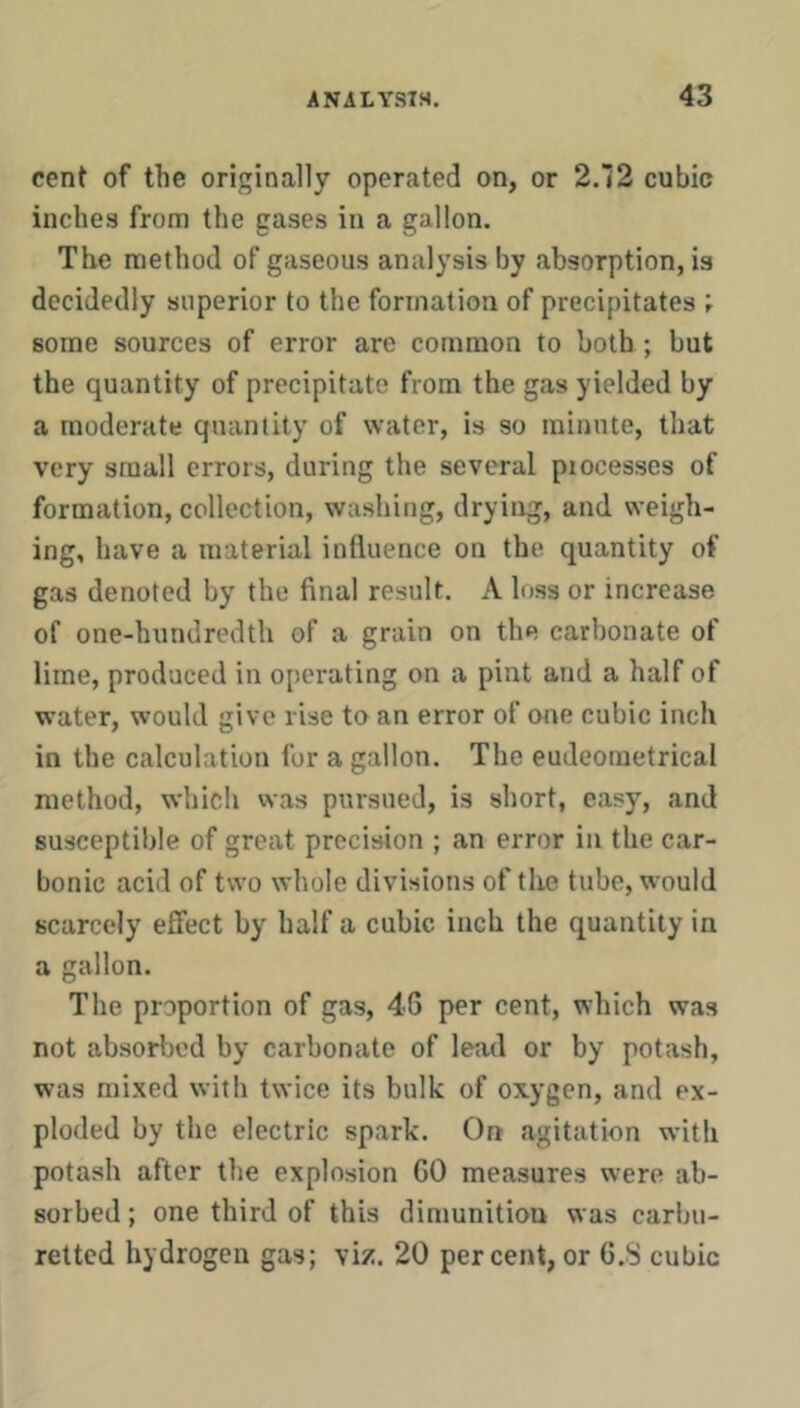 cent of the originally operated on, or 2.72 cubic inches from the gases in a gallon. The method of gaseous analysis by absorption, is decidedly superior to the formation of precipitates some sources of error are common to both ; but the quantity of precipitate from the gas yielded by a moderate quantity of water, is so minute, that very small errors, during the several processes of formation, collection, washing, drying, and weigh- ing, have a material influence on the quantity of gas denoted by the final result. A loss or increase of one-hundredth of a grain on the carbonate of lime, produced in operating on a pint and a half of water, would give rise to an error of one cubic inch in the calculation fur a gallon. The eudeometrical method, which was pursued, is short, easy, and susceptible of great precision ; an error in the car- bonic acid of two whole divisions of the tube, would scarcely effect by half a cubic inch the quantity in a gallon. The proportion of gas, 46 per cent, which was not absorbed by carbonate of lead or by potash, was mixed with twice its bulk of oxygen, and ex- ploded by the electric spark. On agitation with potash after the explosion GO measures were ab- sorbed ; one third of this dimunition was carbu- retted hydrogen gas; viz. 20 percent, or G.S cubic