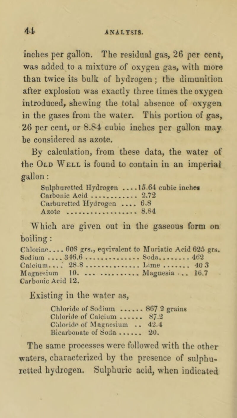 inches per gallon. The residual gas, 26 per cent, was added to a mixture of oxygen gas, with more than twice its bulk of hydrogen ; the diraunilion after explosion was exactly three times the oxygen introduced, shewing the total absence of oxygen in the gases from the water. This portion of gas, 26 per cent, or 8.S4 cubic inches per gallon may be considered as azote. By calculation, from these data, the water of the Old Well is found to contain in an imperial gallon: Sulphnretted Hydrogen ... .15.64 cubic inches Carbonic Acid 2.72 Carburctted Hydrogen .... 6.8 Azote 8.84 Which are given out in the gaseous form on boiling: Chlorine.... 60S grs., equivalent to Muriatic Acid 62.5 grs. Sodium .... 346.6 Soda 462 Calcium....' 28 8 Lime 40 3 Magnesium 10 Magnesia ... 16.7 Carbonic Acid 12. Existing in the w^ater as. Chloride of Sodium 867 2 grain* Chloride of Calcium 87-2 Chloride of Magnesium .. 42.4 Bicarbonate of Soda 2U. The same processes were followed with the other waters, characterized by the presence of sulphu- retted hydrogen. Sulphuric acid, when indicated