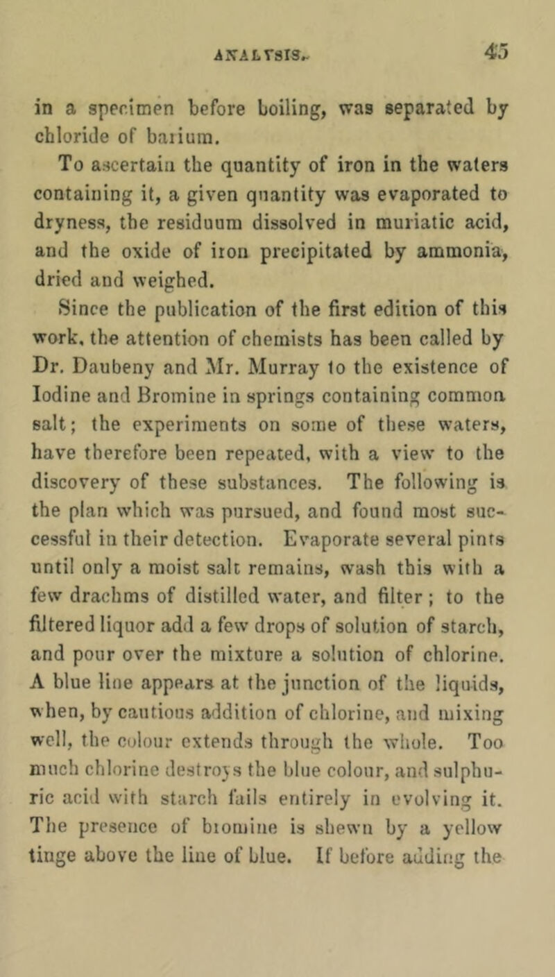 in a specimen before boiling, was separated by chloride of baiiura. To ascertain the quantity of iron in the waters containing it, a given quantity was evaporated to dryness, the residuum dissolved in muriatic acid, and the oxide of iron precipitated by ammonia, dried and weighed. Since the publication of the first edition of this work, the attention of chemists has been called by Dr. Daubeny and Mr. Murray to the existence of Iodine and Bromine in springs containing common salt; the experiments on some of these waters, have therefore been repeated, with a view to the discovery of these substances. The following is the plan which was pursued, and found most suc- cessful in their detection. Evaporate several pints until only a moist salt remains, wash this with a few drachms of distilled water, and filter ; to the filtered liquor add a few drops of solution of starch, and pour over the mixture a solution of chlorine. A blue line appears at the junction of the liqnids, when, by cautious addition of chlorine, atid mixing well, the colour extends through the whole. Too much chlorine destroys the blue colour, and sulphu- ric acid with starch fails entirely in evolving it. The presence of biomine is shewn by a yellow tinge above the line of blue. If before adding the