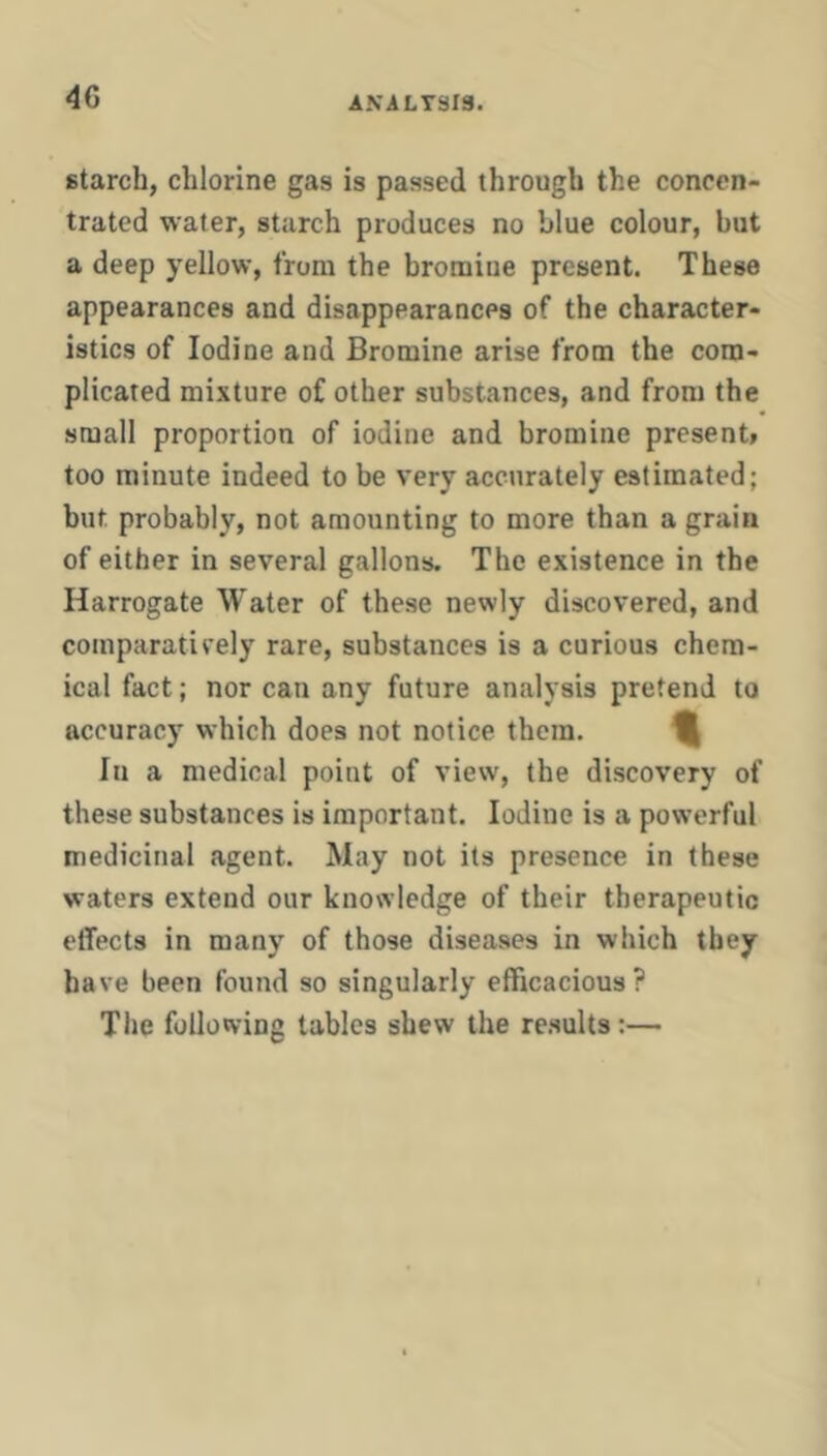 4G ANiLTSrs. starch, chlorine gas is passed through the concen- trated water, starch produces no blue colour, but a deep yellow, from the bromine present. These appearances and disappearances of the character- istics of Iodine and Bromine arise from the com- plicated mixture of other substances, and from the small proportion of iodine and bromine present* too minute indeed to be very accurately estimated; but probably, not amounting to more than a grain of either in several gallons. The existence in the Harrogate Water of these newly discovered, and coinparaticely rare, substances is a curious chem- ical fact; nor can any future analysis pretend to accuracy which does not notice them. ^ In a medical point of view, the discovery of these substances is important. Iodine is a powerful medicinal agent. May not its presence in these waters extend our knowledge of their therapeutic effects in many of those diseases in which they have been found so singularly efficacious? The following tables shew the re.sults:—