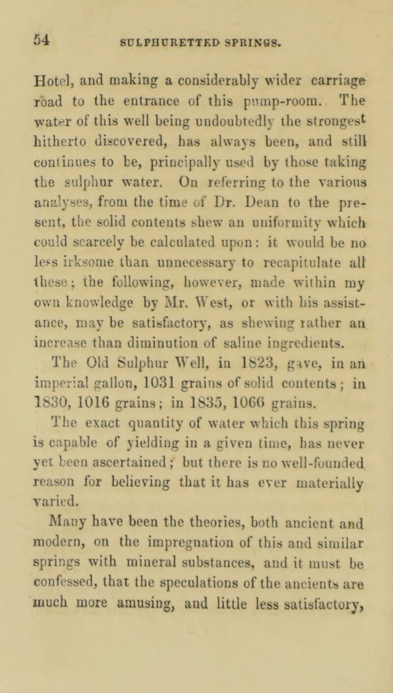 Hotel, and making a considerably wider carriage road to the entrance of this pnmp-roora. The watr^r of this well being undoubtedly the strongest hitherto discovered, has always been, and still continues to be, principally used by those taking the sulphur water. On referring to the various analyses, from the time of Dr. Dean to the pre- sent, the solid contents shew an uniformity which could scarcely be calculated upon: it would be no less irksome than unnecessary to recapitulate all these; the following, however, made within ray own knowledge by Mr. West, or with his assist- ance, may be satisfactory, as shewing rather an increase than diminution of saline ingredients. The Old Sulphur Well, in 1823, gave, in an imperial gallon, 1031 grains of solid contents; in 1830, 1016 grains; in 1835, 1060 grains. The exact quantity of water which this spring is capable of yielding in a given time, has never yet been ascertained ; but there is no well-founded reason for believing that it has ever materially varied. Many have been the theories, both ancient and modern, on the impregnation of this and similar springs with mineral substances, and it must be confessed, that the speculations of the ancients are much more amusing, and little less satisfactory,