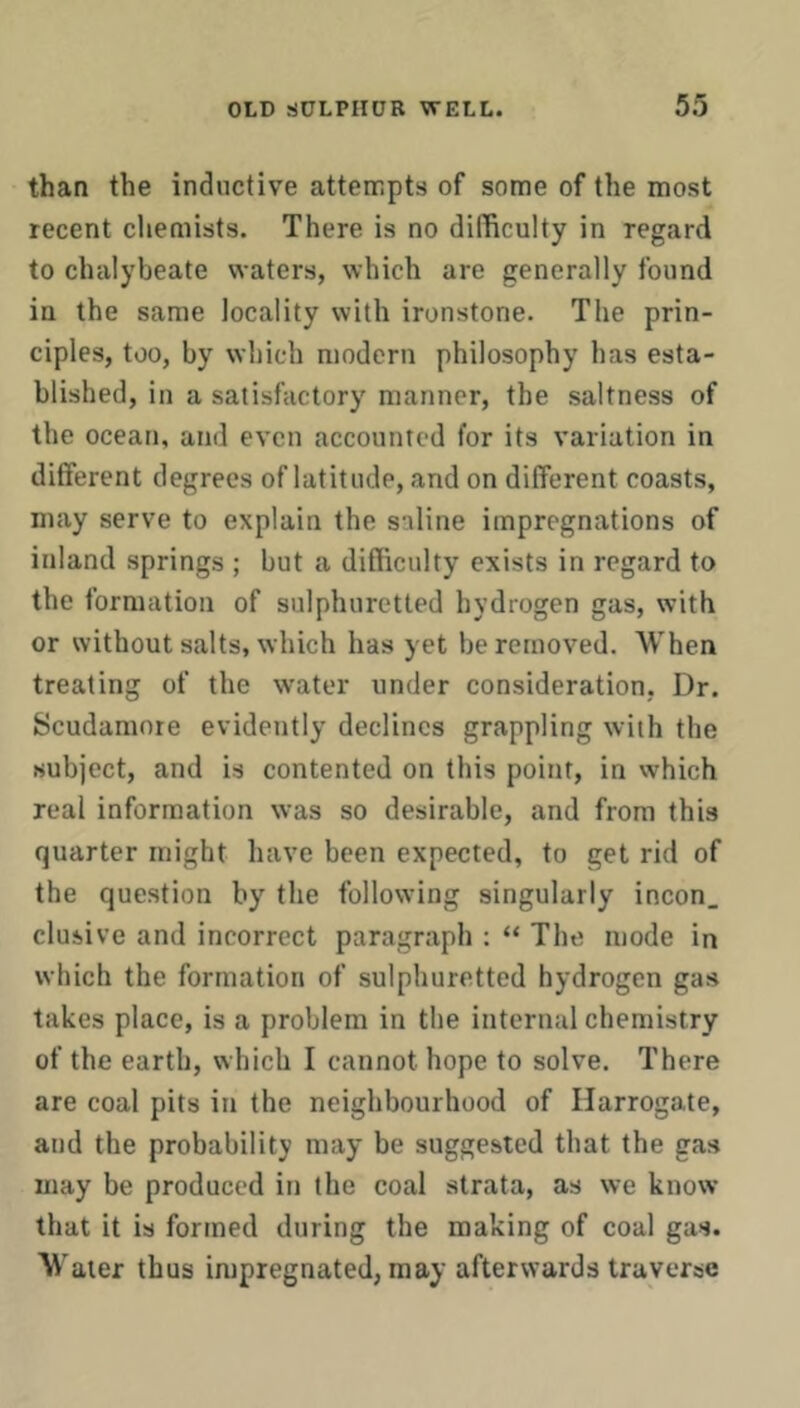 than the inductive attempts of some of the most recent chemists. There is no difficulty in regard to chalybeate waters, which are generally found in the same locality with ironstone. The prin- ciples, too, by which modern philosophy has esta- blished, in a satisfactory manner, the saltness of the ocean, and even accounted for its variation in different degrees of latitude, and on different coasts, may serve to explain the saline impregnations of inland springs ; but a difficulty exists in regard to the formation of sulphuretted hydrogen gas, with or without salts, which has yet be removed. When treating of the water under consideration, Dr. Scudamore evidently declines grappling with the subject, and is contented on this point, in which real information was so desirable, and from this quarter might have been expected, to get rid of the question by the following singularly incon. elusive and incorrect paragraph : “ The mode in which the formation of sulphuretted hydrogen gas takes place, is a problem in the internal chemistry of the earth, which I cannot hope to solve. There are coal pits in the neighbourhood of Harrogate, and the probability may be suggested that the gas may be produced in the coal strata, as we know that it is formed during the making of coal gas. Water thus impregnated, may afterwards traverse