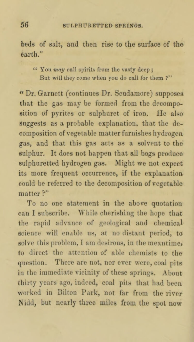 beds of salt, and then rise to the surface of the earth.” “ You may call spirits from the vasty deep ; But will they come when you do call for them ?” Dr. Garnett (continues Dr. Scudamore) supposes that the gas may be formed from the decompo- sition of pyrites or sulphuret of iron. He also Suggests as a probable explanation, that the de- composition of vegetable matter furnishes hydrogen gas, and that this gas acts as a solvent to the sulphur. It does not happen that all bogs produce sulphuretted hydrogen gas. Might we not expect its more frequent occurrence, if the explanation could be referred to the decomposition of vegetable matter ?” To no one statement in the above quotation can 1 subscribe. While cherishing the hope that the rapid advance of geological and chemical science will enable us, at no distant period, to solve this problem, I am desirous, in the meantime* to direct the attention of able chemists to the question. There are not, nor ever were, coal pits in the immediate vicinity of these springs. About thirty years ago, indeed, coal pits that had been worked in Hilton Park, not far from the river Nidd, but nearly three miles from the spot now