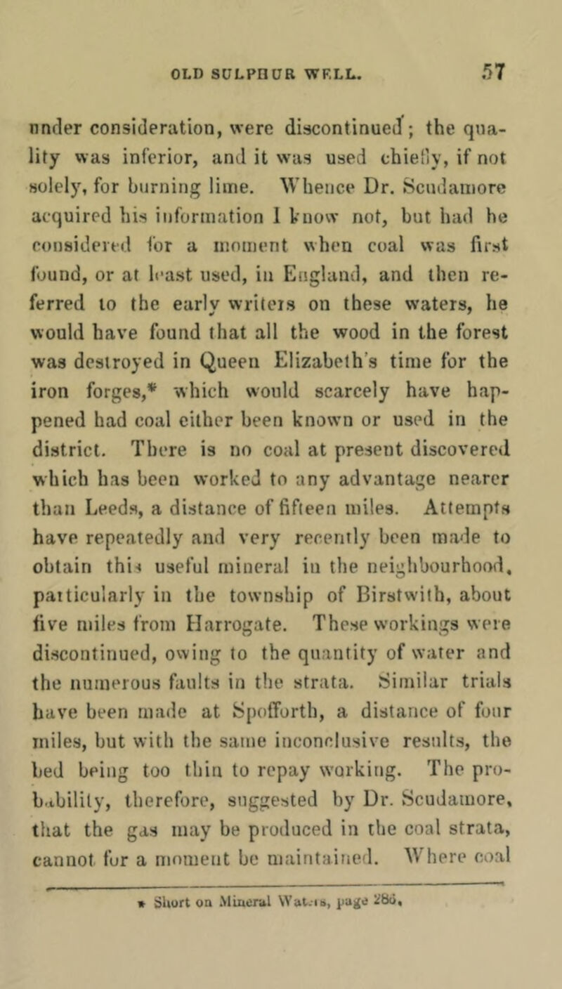 nnrler consideration, were discontinued ; the qua- lity was inferior, and it was used chiefiy, if not solely, for burning lime. Whence Dr. Scudamore acquired his information I know not, but had he considered for a iiioment when coal was first found, or at least used, in England, and then re- ferred to the early writers on these w'aters, he would have found that all the wood in the forest was destroyed in Queen Elizabeth’s time for the iron forges,* which would scarcely have hap- pened had coal either been known or used in the district. There is no coal at present discovered which has been worked to any advantage nearer than Leeds, a distance of fifteen miles. Attempts have repeatedly and very recently been made to obtain this useful mineral in the neighbourhood, paiticularly in the township of Birstwith, about five miles from Harrogate. These workings were discontinued, owing to the quantity of water and the numerous faults in the strata. Similar trials have been made at SpoflForth, a distance of four miles, but with the same inconclusive results, the bed being too thin to repay working. The pro- bability, therefore, suggested by Dr. Scudamore, that the gas may be produced in the coal strata, cannot for a moment be maintained. Where coal * Short on .Miacntl Wal.-is, jjage iiSo,