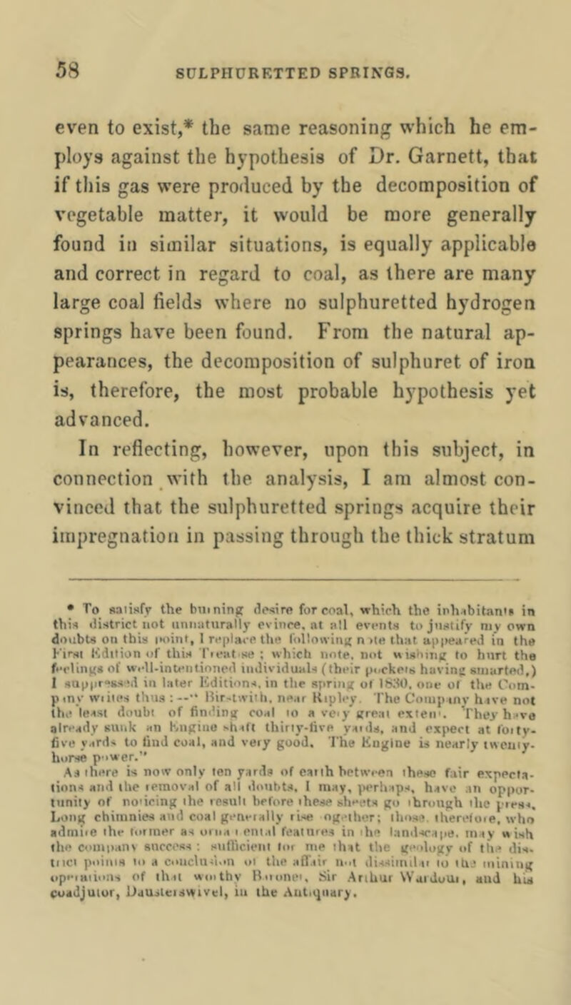 even to exist,* the same reasoning which he em- ploys against the hypothesis of Dr. Garnett, that if this gas were produced by the decomposition of vegetable matter, it would be more generally found in similar situations, is equally applicable and correct in regard to coal, as there are many large coal fields where no sulphuretted hydrogen springs have been found. From the natural ap- pearances, the decomposition of sulphuret of iron is, therefore, the most probable hypothesis yet advanced. In reflecting, however, upon this subject, in connection with the analysis, I am almost con- vinced that the sulphuretted springs acquire their impregnation in passing through the thick stratum • To saiisfr the biiining desire for coal, which the inhsbitan's in this district not unnaturally evince, at all events to justify my own doubts on this iKiini, I replm-e the followinif n >le that appeared in the First Kdilion «if this Tieat-se ; which note, mrt wisbuitj to hurt the fi-clinxe of Wfll-intentioned iiidividiuils (their peckeiii having einartoil,) 1 sup|ir“ss?d in later Editions, in the spriiiff of ISitO. one of the Com- pmy wiiles thus:—■' Bir-liviih. ne.ir Ripley. The Coiuptnv hive not th,- least doubt of findin|t coal to a veiy great exieii'. Yhey hi-ve already sunk an Engine shaft thirty-live yaide, and expert at foilv- five yards to find coal, and veiy good. The Engine is nearly twenty- horse power.” As there is now only ten yards of eatth between these fair expecta- tions and the leraoval of all doubts. I may, jterhaps, have an oppor- tnnily of no'icing the result before these sheets go through the piess. Long chimnies and coal gem-tally rise ogeiher; tho.se. thereloie, who admiie the lotraer as orna i ental fealure.s in the lanilscape. may wish lilt' comiiani anccoss ; sufiicieiil lor me that the geology of the dis. met points to a couclun.iu oi the aff.iir n-il dissimilai to the mining upeiHiiiois of ihii wiiithy Bminet, Sir Arthur WaiduUi, and UU coadjutor, Uausleiswivel, in the Antiquary.