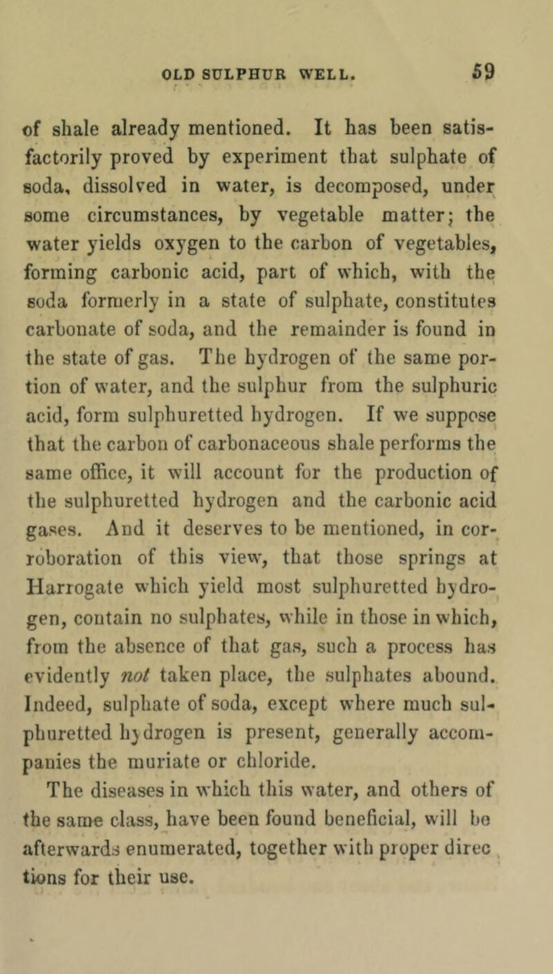 r ' ' of shale already mentioned. It has been satis- factorily proved by experiment that sulphate of soda, dissolved in water, is decomposed, under some circumstances, by vegetable matter; the water yields oxygen to the carbon of vegetables, forming carbonic acid, part of which, with the soda formerly in a state of sulphate, constitutes carbonate of soda, and the remainder is found in the state of gas. The hydrogen of the same por- tion of water, and the sulphur from the sulphuric acid, form sulphuretted hydrogen. If we suppose that the carbon of carbonaceous shale performs the same office, it will account for the production of the sulphuretted hydrogen and the carbonic acid gases. And it deserves to be mentioned, in cor- roboration of this view, that those springs at Harrogate which yield most sulphuretted hydro- gen, contain no sulphates, while in those in which, from the absence of that gas, such a process has evidently not taken place, the sulphates abound. Indeed, sulphate of soda, except where much sul- phuretted hydrogen is present, generally accom- panies the muriate or chloride. The diseases in which this water, and others of the sanre class, have been found beneficial, will bo afterwards enumerated, together with proper direc, tions for their use.