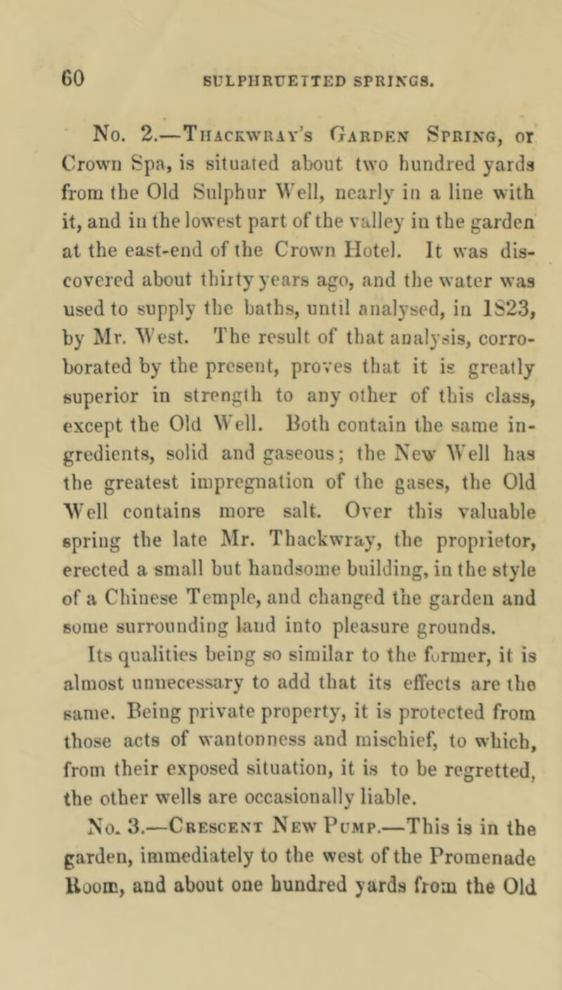 No. 2.—Thackwray’s Garden Spring, or Crown Spa, is situated about two hundred yards from the Old Sulphur Well, nearly in a line with it, and in the lowest part of the valley in the garden at the east-end of the Crown Hotel. It was dis- covered about thirty years ago, and the water was used to supply the baths, until analysed, in 1S23, by Mr. West. The result of that analysis, corro- borated by the present, proves that it is greatly superior in strength to any other of this class, except the Old Well. Both contain the same in- gredients, solid and gaseous; the Now Well has the greatest impregnation of the gases, the Old Well contains more salt. Over this valuable spring the late Mr. Thackwray, the proprietor, erected a small but handsome building, in the style of a Chinese Temple, and changed the garden and Bome surrounding land into pleasure grounds. Its qualities being so similar to the former, it is almost unnecessary to add that its effects are the same. Being private property, it is protected from those acts of wantonness and mischief, to which, from their exposed situation, it is to be regretted, the other w'ells are occasionally liable. No. 3.—Crescent New Pomp.—This is in the garden, immediately to the west of the Promenade Uoom, and about one hundred yards from the Old