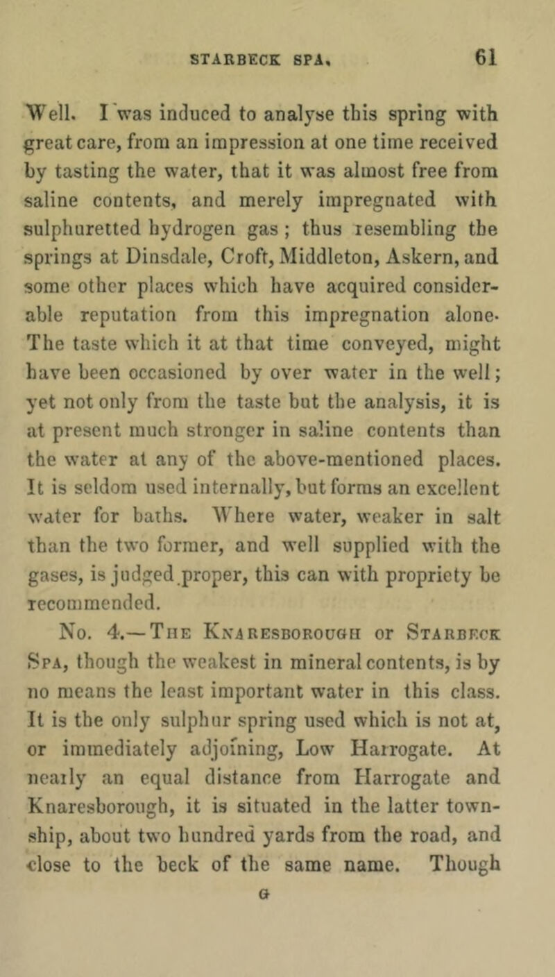 Well. I was induced to analyse this spring with great care, from an impression at one time received by tasting the water, that it was almost free from saline contents, and merely impregnated with sulphuretted hydrogen gas ; thus resembling the springs at Dinsdale, Croft, Middleton, Askern, and some other places which have acquired consider- able reputation from this impregnation alone- The taste which it at that time conveyed, might have been occasioned by over water in the well; yet not only from the taste but the analysis, it is at present much stronger in saline contents than the water at any of the above-mentioned places. It is seldom used internally, but forms an excellent water for baths. Where water, weaker in salt than the two former, and well supplied with the gases, is judged proper, this can with propriety be recommended. No. 4.— The KiViRESBOROuoEi or Starbeck 8pa, though the weakest in mineral contents, is by no means the least important water in this class. It is the only sulphur spring used which is not at, or immediately adjoining. Low Harrogate. At nearly an equal distance from Harrogate and Knaresborough, it is situated in the latter town- ship, about two hundred yards from the road, and close to the beck of the same name. Though o