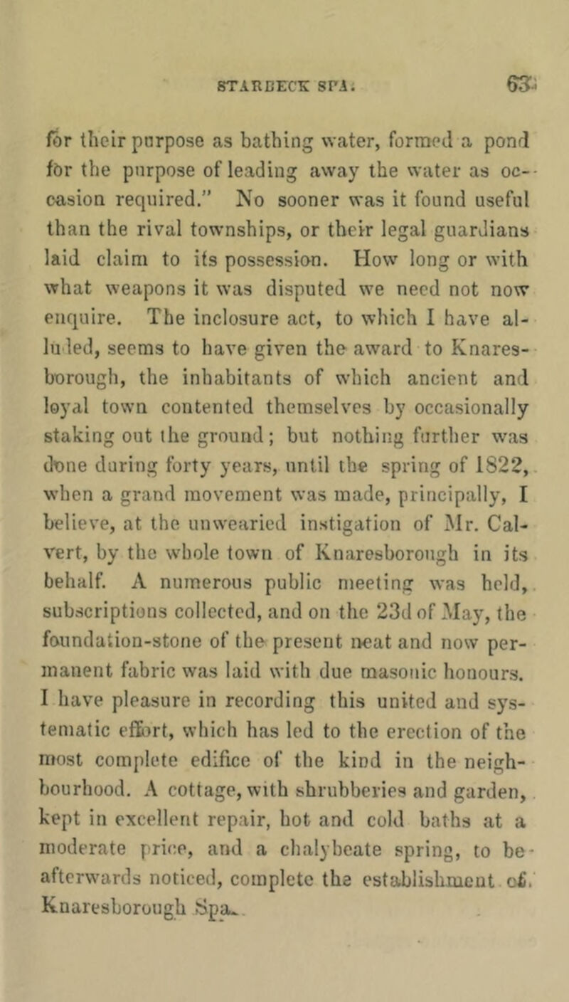 for their purpose as bathing water, formed a pond for the purpose of leading away the water as oc- casion required.” No sooner was it found useful than the rival townships, or their legal guardians laid claim to its possession. How long or with what weapons it was disputed we need not now enquire. The inclosure act, to which I have al- luded, seems to have given the award to Knares- borough, the inhabitants of which ancient and loyal town contented themselves by occasionally staking out the ground; but nothing further was done during forty years, until the spring of 1822, when a grand movement was made, principally, I believe, at the unwearied instigation of Mr. Cal- vert, by the whole town of Knaresborough in its behalf. A numerous public meeting was held, subscriptions collected, and on the 23d of May, the foundation-stone of the present neat and now per- manent fabric was laid with due masonic honours. I have pleasure in recording this united and sys- tematic effi)rt, which has led to the erection of the most complete edifice of the kind in the neigh- bourhood. A cottage, with shrubberies and garden, kept in excellent repair, hot and cold baths at a moderate price, and a chalybeate spring, to be- afterwards noticed, complete the establishment o£. Knaresborough Spa^