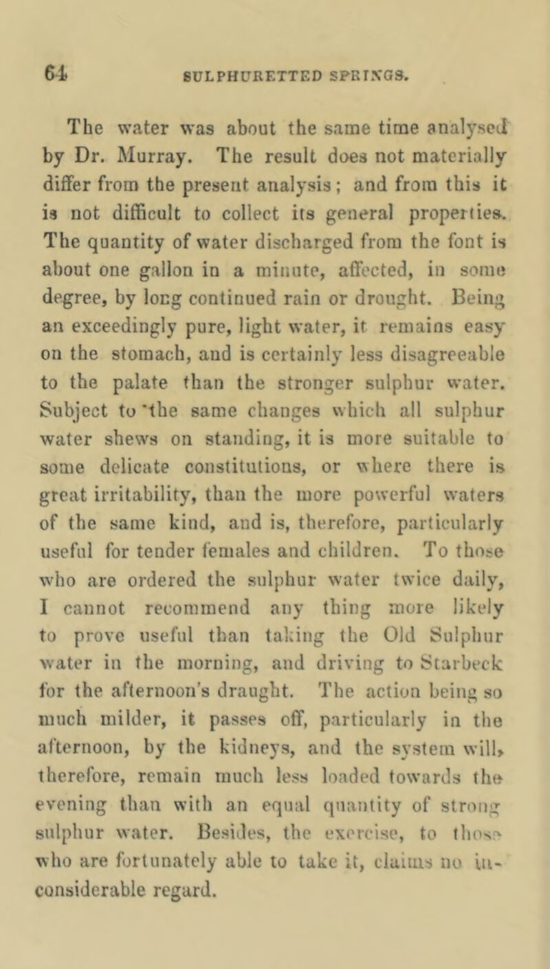 61 The water was about the same time analysed by Dr, Murray. The result does not materially differ from the present analysis; and from this it is not difficult to collect its general properties. The quantity of water discharged from the font is about one gallon in a minute, affected, in some degree, by long continued rain or drought. Being an exceedingly pure, light water, it remains easy on the stomach, and is certainly less disagreeable to the palate than the stronger sulphur water. Subject to 'the same changes which all sulphur water shews on standing, it is more suitable to some delicate constitutions, or where there is great irritability, than the more powerful waters of the same kind, and is, therefore, particularly useful for tender females and children. To those w'ho are ordered the sulphur water twice daily, I cannot recommend any thing more likely to prove useful than taking the Old Sulphur water in the morning, and driving to Starbeck for the afternoon’s draught. The action being so much milder, it passes off, particularly in the afternoon, by the kidneys, and the system will, therefore, remain much less loaded towards the evening than with an equal quantity of strong sulphur water. Besides, the exercise, to those who are fortunately able to take it, claims no in- considerable regard.