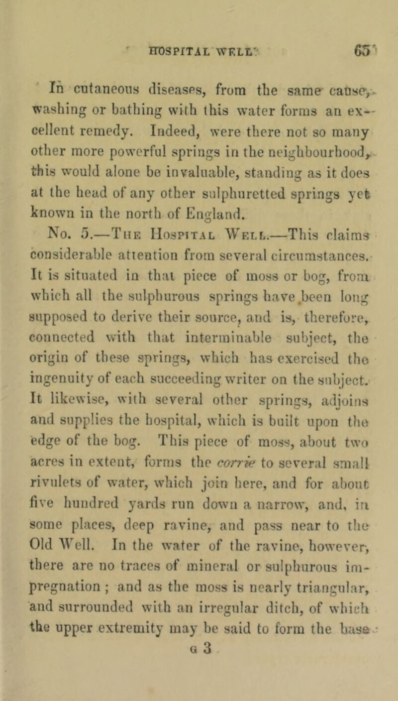 In cutaneous diseases, from the same caose,. washing or bathing with this water forms an ex- cellent remedy. Indeed, were there not so many other more powerful springs in the neighbourhood,^ this would alone bo invaluable, standing as it does at the head of any other sulphuretted springs yet known in the north of England. No. 5.—The Hospital Well.—Tliis elaims considerable attention from several circumstances. It is situated in that piece of moss or bog, from which all the sulphurous springs have.been long supposed to derive their source, and is, therefore, connected with that interminable subject, the origin of these springs, which has exercised the ingenuity of each succeeding writer on the subject. It likewise, with several other springs, adioifis and supplies the hospital, which is built upon the edge of the bog. This piece of moss, about two acres in extent, forms the corrie to several small rivulets of water, which join here, and for aliout five hundred yards run down a narrow, and, in some places, deep ravine, and pass near to the Old Well. In the water of the ravine, however, there are no traces of mineral or sulphurous im- pregnation ; and as the moss is nearly triangular, and surrounded with an irregular ditch, of which the upper extremity may be said to form the base - a 3