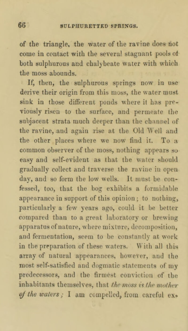 of the triangle, the water of the ravine does not come in contact with the several stagnant pools ot both sulphurous and chalybeate water with which the moss abounds. If, then, the sulphurous springs now in use derive their origin from this moss, the water must sink in (hose different ponds where it has pre- viously risen to the surface, and permeate tlic subjacent strata much deeper than the channel of the ravine, and again rise at the Old Well and the other places where we now find it. To a common observer of the moss, nothing appears so easy and self-evident as that the water should gradually collect and traverse the ravine in open day, and so form the low wells. It must be con- fessed, too, that the bog exhibits a formidable appearance in support of this opinion ; to nothing, particularly a few years ago, could it be better compared than to a great laboratory or brewing apparatus of nature, where mixture, decomposition, and fermentation, seem to be constantly at work in the preparation of these waters. With all this array of natural appearances, however, and the most self-satisfied and dogmatic statements of iny predecessors, and the firmest conviction of the inhabitants themselves, that moss is t/ir muf/ier ^ the waters; I am compelled, from careful ex*