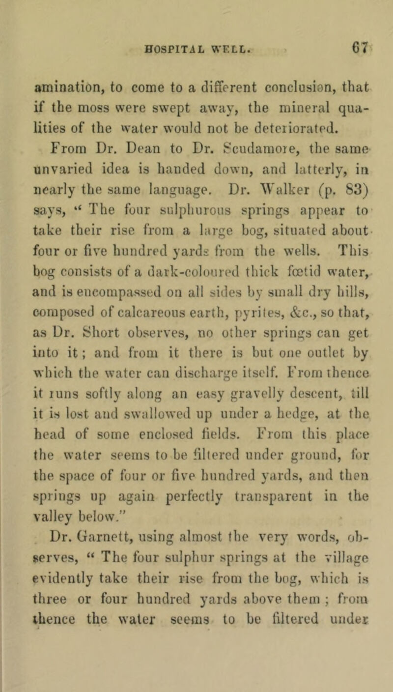 amination, to come to a different conclusion, that if the moss were swept away, the mineral qua- lities of the water would not be deteiiorated. From Dr. Dean to Dr. ir^cudamoie, the same unvaried idea is handed down, and latterly, in nearly the same language. Dr. Walker (p, 83) says, ‘‘ The four sulphurous springs appear to take their rise from a large bog, situated about four or five hundred yards from the wells. This bog consists of a dark-colouia'd thick foetid water, and is encompassed on all sides by small dry hills, composed of calcareous earth, pyrites, &c., so that, as Dr. Short observes, no other springs can get into it; and from it there is but one outlet by which the water can discharge itself. From thence it runs softly along an easy gravelly descent, till it is lost and swallowed up under a hedge, at the head of some enclosed fields. From this place the water seems to be lillered under ground, for the space of four or five hundred yards, and then springs up again perfectly transparent in the valley below.” Dr. Garnett, using almost the very words, ob- serves, “ The four sulphur springs at the village evidently take their rise from the bog, which i.s three or four hundred yards above them ; from thence the water seems to be (ilterod under