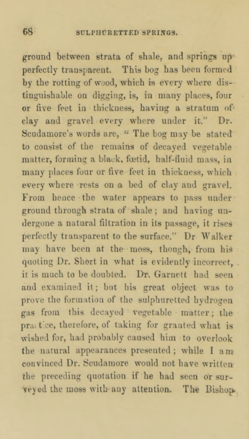 ground between strata of shale, and springs up perfectly transparent. This bog has been formed by the rotting of wood, which is every where dis- tinguishable on digging, is, in many places, four or five feet in thickness, having a stratum of clay and gravel every where under it.” Dr. Scudamore’s words are, “ The bog may be stated to consist of the remains of decayed vegetable matter, forming a black, foetid, half-fluid mass, in many places four or five feet in thickness, which every where rests on a bed of clay and gravel. From hence the water appears to pass under ground through strata of shale; and having un- dergone a natural filtration in its passage, it rises perfectly tiansparent to the surface.” Dr Walker may have been at the moss, though, from his quoting Dr. Short in what is evidently incorrect, it is much to be doubted. Dr. (Jarnelt had seen and examined it; but his great object was to prove the formation of the sulphuretted hydrogen gas from this decayed vegetable matter; the pra. f ee, therefore, of taking for granted what is wished for, had probably caused him to overlook the natural appearances presented; while 1 am convinced Dr. Scudamore would not have written the preceding quotation if he had seen or sur- veyed the moss with-any attention. The Bishop.