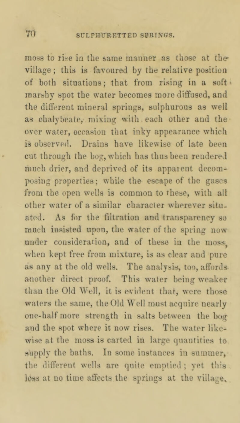 71) SCLni'CRKTTED SPRI.VOS. moss to rise in the same manner as those at the* village; this is favoured by the relative position of both situations; that from rising in a soft • marshy spot the wafer becomes more dilfused, and the different mineral springs, sulphurous as well as chalybeate, mixing with each other and the over water, occasion that inky appearance which is observed. Drains have likewise of late been cut through the bog, which has thus been renderevl much drier, and deprived of its appaient decom- posing properties; while the escape of the gases from the open wells is common to these, with all other water of a similar character wherever situ- ated. As for the filtration and transparency so much insisted upon, the water of the spring now under consideration, and of these in the moss^ when kept free from mixture, is as clear and pure as any at the old wells. The analysis, too, affords another direct proof. This water being weaker than the Old Well, it is e-vident that, were those waters the same, the Old Well must acquire nearly one-half more strength in salts between the bog and the spot where it now rises. The water like- wise at the moss is carted in large quantities to supply the baths. In some instances in summer, the different wells are quite emptied ; yet this loss at no time affects the springs at the village.