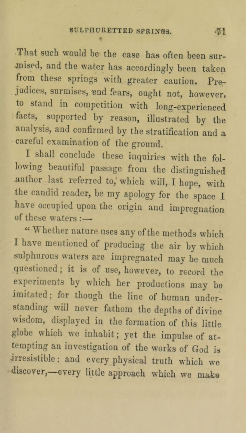 That such would be the case has often been sur- ■inised, and the water has accordingly been taken from these springs with greater caution. Pre- judices, surmises, und fears, ought not, however, to stand in competition with long-experienced facts, supported by reason, illustrated by the analysis, and confirmed by the stratification and a careful examir.ation of the ground. I shall conclude these inquiries with the fol- lowing beautiful passage from the distinguished author last referred to,' which will, I hope, with the candid reader, bo my apology for the space 1 have occupied upon the origin and impregnation of these waters :— « Whether nature uses any of the methods which 1 have mentioned of producing the air by which sulphurous waters are impregnated may be much questioned; it is of use, however, to record the experiments by which her productions may bo imitated; for though the line of human under- standing will never fathom the depths of divine wisdom, displayed in the formation of this little globe which we inhabit; yet the impulse of at- tempting an investigation of the works of God is irresistible: and every physical truth which we discover,—every little approach which we make