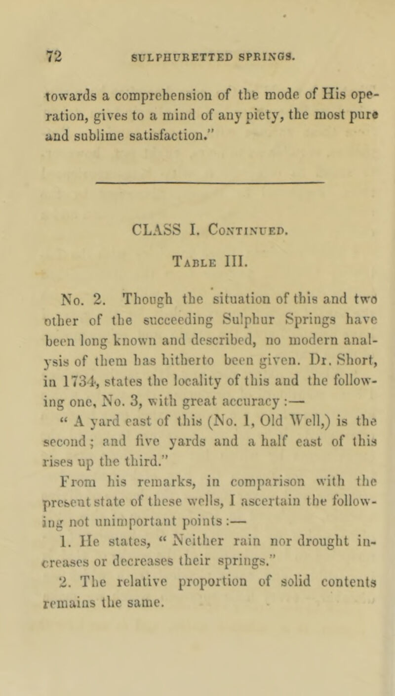 towards a comprehension of the mode of His ope- ration, gives to a mind of any piety, the most pure and sublime satisfaction. CLASS I. Continued. Table III. No. 2. Though the situation of this and two other of the succeeding Sulphur Springs have been long known and described, no modern anal- ysis of them has hitherto been given. Dr. Short, in 1734, states the locality of this and the follow- ing one. No. 3, with great accuracy :— “ A yard east of this (No. 1, Old Well,) is the second; and five yards and a half east of this rises up the third. From his remarks, in comparison with the present state of these wells, I ascertain the follow- ing not unimportant points :— 1. He states, “ Neither rain nor drought in- creases or decreases their springs.” 2. The relative proportion of solid contents remains the same.