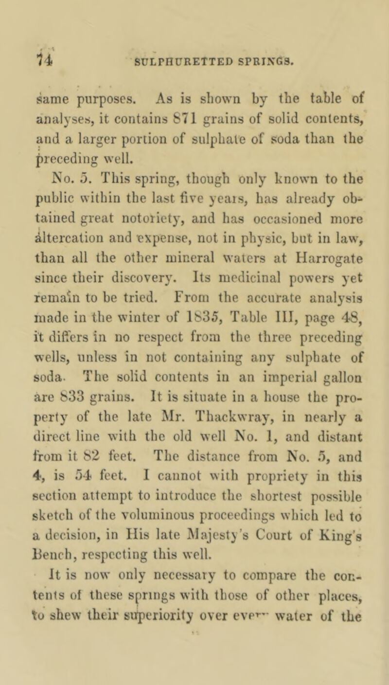 same purposes. As is shown by the table of analyses, it contains 671 grains of solid contents, and a larger portion of sulphate of soda than the preceding well. No. 5. This spring, though only known to the public within the last five yeais, has already ob- tained great notoriety, and has occasioned more Altercation and expense, not in physic, but in law, than all the other mineral waters at Harrogate since their discovery. Its medicinal powers yet remain to be tried. From the accurate analysis made in the winter of 1635, Table III, page 48, it differs in no respect from the three preceding wells, unless in not containing any sulphate of soda. The solid contents in an imperial gallon are 633 grains. It is situate in a hou.se the pro- perly of the late Mr. Thackwray, in nearly a direct line with the old well No. 1, and distant from it 82 feet. The distance from No. 5, and 4, is 54 feet. I cannot with propriety in this section attempt to introduce the shortest possible sketch of the voluminous proceedings which led to a decision, in His late Majesty’s Court of King’s Bench, respecting this well. It is now only necessary to compare the con- tents of these springs with those of other places, to shew their sufperiorify over eve’-'- water of the