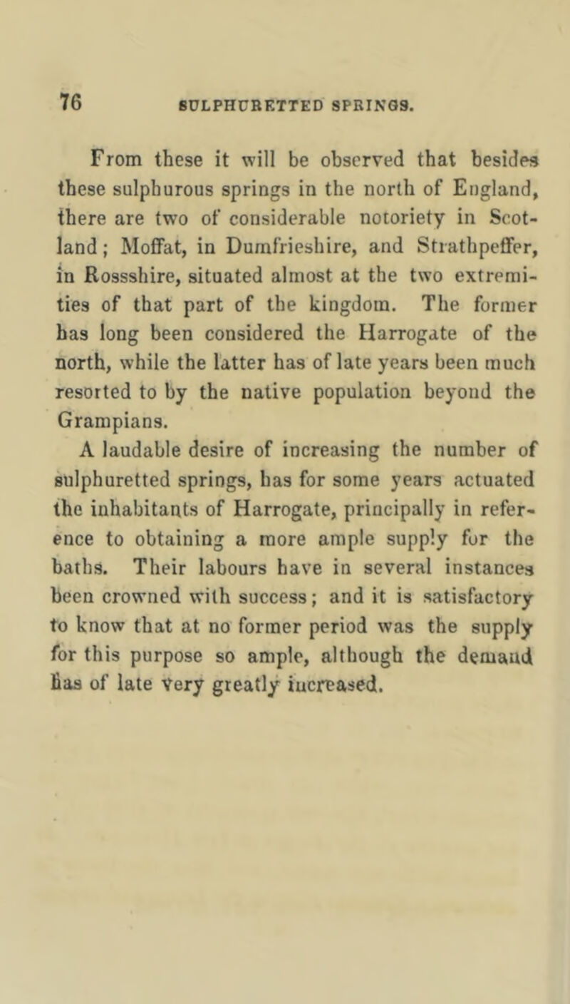 From these it will be observed that besides these sulphurous springs in the north of England, there are two of considerable notoriety in Scot- land ; MoflFat, in Dumfrieshire, and StiathpeflFer, in Rossshire, situated almost at the two extremi- ties of that part of the kingdom. The former has long been considered the Harrogate of the north, while the latter has of late years been much resorted to by the native population beyond the Grampians. A laudable desire of increasing the number of sulphuretted springs, has for some years actuated the inhabitants of Harrogate, principally in refer- ence to obtaining a more ample supply for the baths. Their labours have in several instances been crowned with success; and it is satisfactory to know that at no former period was the supply for this purpose so ample, although the demand has of late Very greatly iuertased.