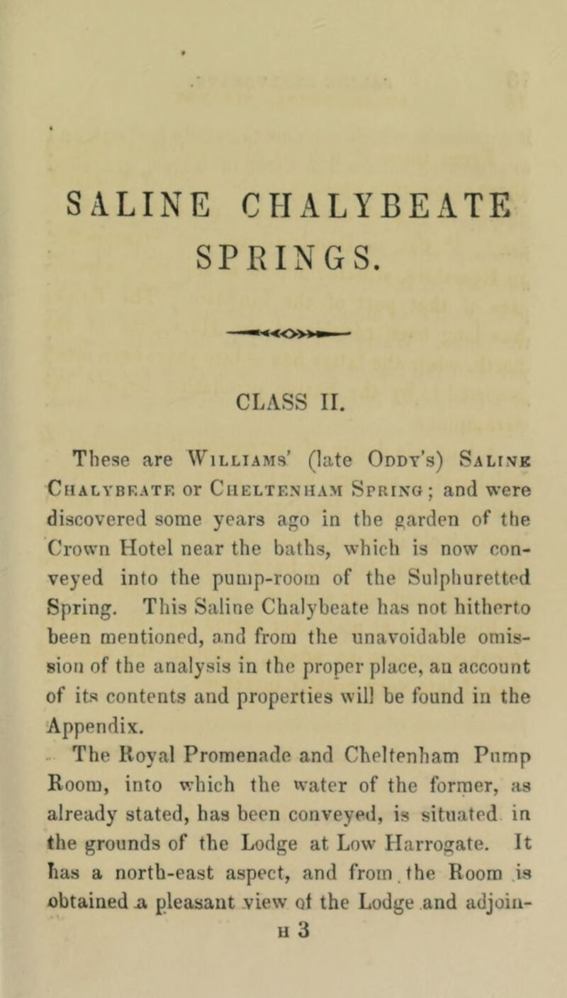 SALINE CHALYBEATE SPRINGS. CLASS II. These are Williams’ (late Oddt’s) Salivk Chalybeate or Cheltenham Spring; and were discovered some years ago in the garden of the Crown Hotel near the baths, which is now con- veyed into the pump-room of the Sulphuretted Spring. This Saline Chalybeate has not hitherto been mentioned, and from the unavoidable omis- sion of the analysis in the proper place, an account of its contents and properties will be found in the Appendix. - The Royal Promenade and Cheltenham Pump Room, into which the water of the former, as already stated, has been conveyed, is situated in the grounds of the Lodge at Low Harrogate. It has a north-east aspect, and from.the Room is obtained a pleasant view ot the Lodge and adjoiii-