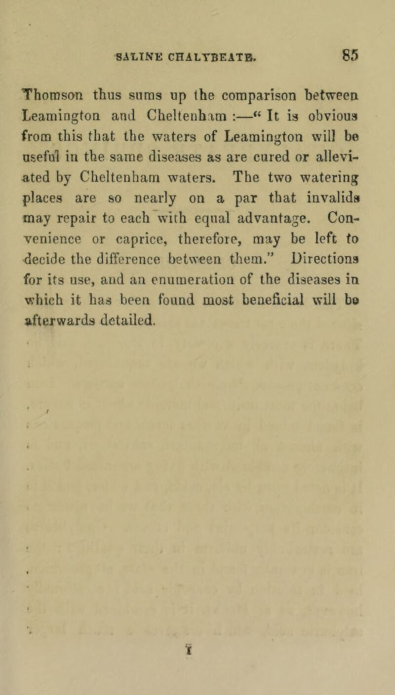 Thomson thus suras up the comparison between Leamington and Cheltenhim :—“ It is obvious from this that the waters of Leamington will be useful in the same diseases as are cured or allevi- ated by Cheltenham waters. The two watering places are so nearly on a par that invalids may repair to each with equal advantage. Con- venience or caprice, therefore, may be left to <lecide the difference between them.” Directions for its use, and an enumeration of the diseases in which it has been found most beneficial will be afterwards detailed. Ti