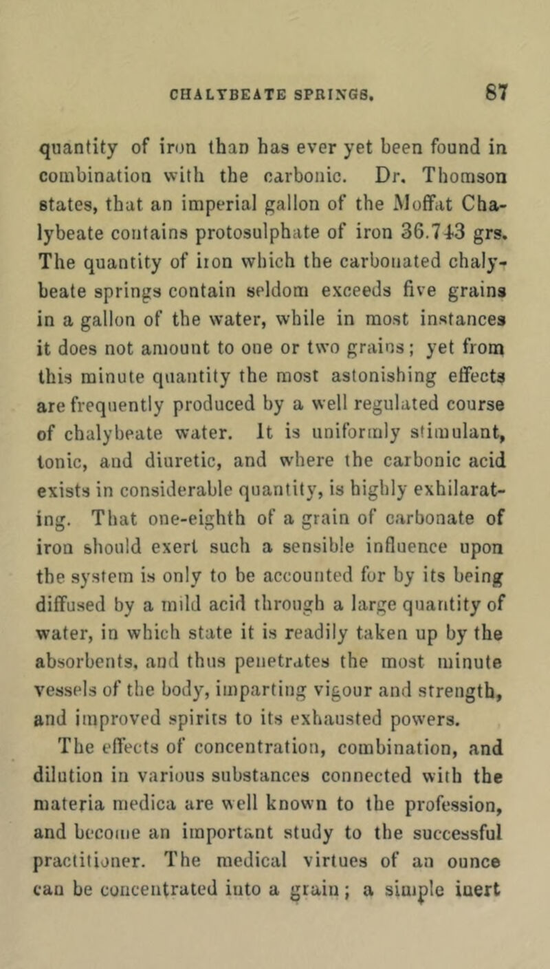 quantity of iron than has ever yet been found in combination with the carbonic. Dr, Thomson states, that an imperial gallon of the Moffat Cha- lybeate contains protosulphate of iron SG.TIS grs. The quantity of iron which the carbonated chaly- beate springs contain seldom exceeds five grains in a gallon of the water, while in most instances it does not amount to one or two grains; yet from this minute quantity the most astonishing effects are frequently produced by a well regulated course of chalybeate water. It is uniformly stimulant, Ionic, and diuretic, and where the carbonic acid exists in considerable quantity, is highly exhilarat- ing. That one-eighth of a grain of carbonate of iron should exert such a sensible influence upon the system is only to be accounted for by its being diffused by a mild acid through a large quantity of water, in which state it is readily taken up by the absorbents, and thus penetrates the most minute vessels of the body, imparting vigour and strength, and improved spirits to its exhausted powers. The efl’ects of concentration, combination, and dilution in various substances connected with the materia raedica are well known to the profession, and become an important study to the successful practitioner. The medical virtues of an ounce cau be cunceutrated into a grain; a simple inert