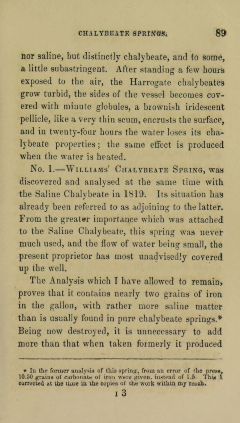 nor saline, but distinctly chalybeate, and to some, a little subastringent. After standing a few hours exposed to the air, the Harrogate chalybeates grow turbid, the sides of the vessel becomes cov- ered with minute globules, a brownish iridescent pellicle, like a very thin scum, encrusts the surface, and in twenty-four hours the water loses its cha- lybeate properties; the same effect is produced when the water is heated. No. 1.—Williams’ Chalvbeate Spring, was discovered and analysed at the same time with the Saline Chalybeate in 1819. Its situation has already been referred to as adjoining to the latter. From the greater importance which was attached to the Saline Chalybeate, this spring was never much used, and the flow of water being small, the present proprietor has most unadvisedly covered up the well. The Analysis which T have allowed to reraain> proves that it contains nearly two grains of iron in the gallon, with rather more saline matter than is usually found in pure chalybeate springs.* Being now destroyed, it is unnecessary to add more than that when taken formerly it produced » In the former aiialy'^u of this spring, from an error of the press, 10.50 grains of carbonaU; of iron were given, instead of 1.5. Thin 1 corrected at the time in the copies of the work within my teach. I 3