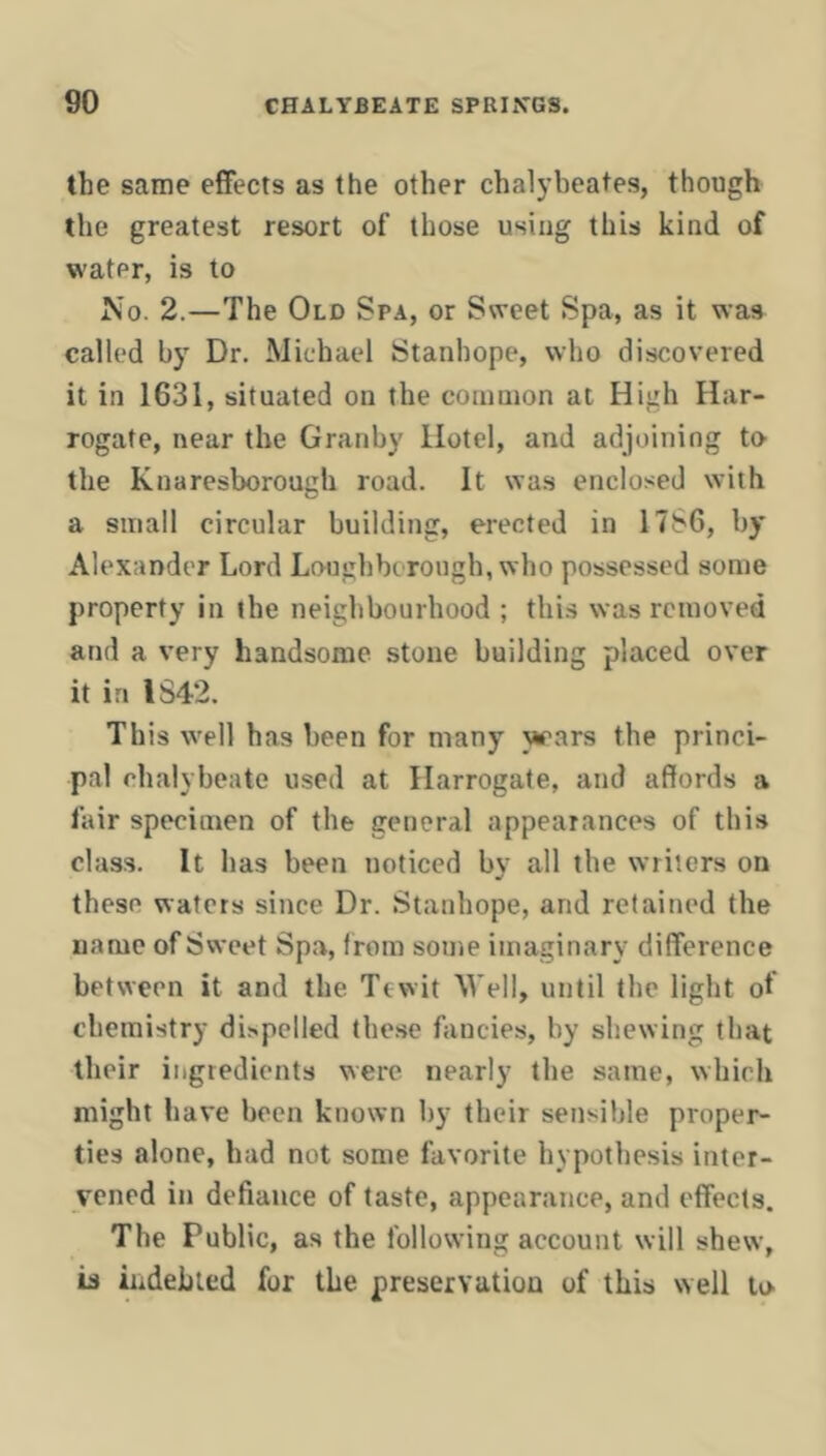 the same effects as the other chalybeates, though the greatest resort of those using this kind of water, is to No. 2.—The Old Spa, or Sweet Spa, as it was called by Dr. Michael Stanhope, who discovered it in 1631, situated on the conmion at High Har- rogate, near the Granby Hotel, and adjoining ta the Knaresborough road. It was enclosed with a small circular building, erected in 17S6, by Alexander Lord Loughborough, who possessed some property in the neighbourhood ; this was removed and a very handsome stone building placed over it in IS42. This well has been for many vrars the princi- pal chalybeate used at Harrogate, and affords a lair specimen of the general appearances of this class. It has been noticed by all the writers on these waters since Dr. Stanhope, and retained the name of Sweet Spa, from some imaginary difference between it and the Tcwit M’ell, until the light of chemistry dispelled these fancies, by shewing that their ingredients were nearly the same, which might have been known by their sensible proper- ties alone, had not some favorite hypothesis inter- vened in defiance of taste, appearance, and effects. The Public, as the following account will shew, is hidehied for the preservation of this well to