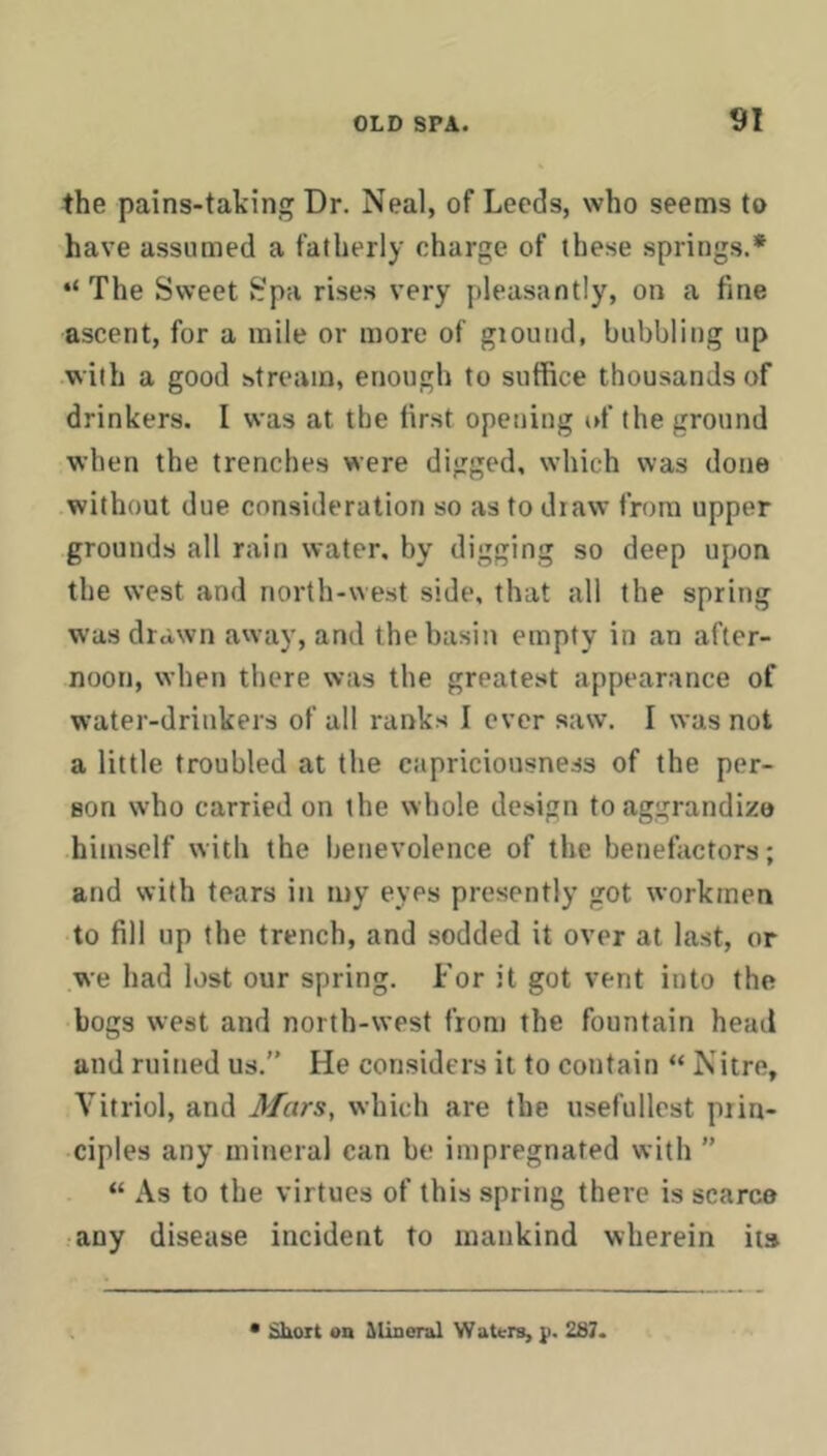 the pains-taking Dr. Neal, of Leeds, who seems to have assumed a fatherly charge of these springs.* “ The Sweet Spa rises very pleasantly, on a fine ascent, for a mile or more of giound, babbling up with a good stream, enough to suffice thousands of drinkers. I was at the first opening i»f the ground when the trenches were digged, which was done without due consideration so as to draw from upper grounds all rain water, by digging so deep upon the west and north-west side, that all the spring was drawn away, and the basin empty in an after- noon, when there was the greatest appearance of water-drinkers of all ranks I ever saw. I was not a little troubled at the capriciousness of the per- son who carried on the whole design to aggrandize himself with the benevolence of the benefactors; and with tears in my eyes presently got workmen to fill up the trench, and sodded it over at last, or we had lost our spring. For it got vent into the bogs west and north-west from the fountain head and ruined us.” He considers it to contain “ Nitre, Vitriol, and Mars, which are the usefullest prin- ciples any mineral can be impregnated with ” “ As to the virtues of this spring there is scarce any disease incident to mankind wherein its Shoit on Alineral Waters, p. 237.