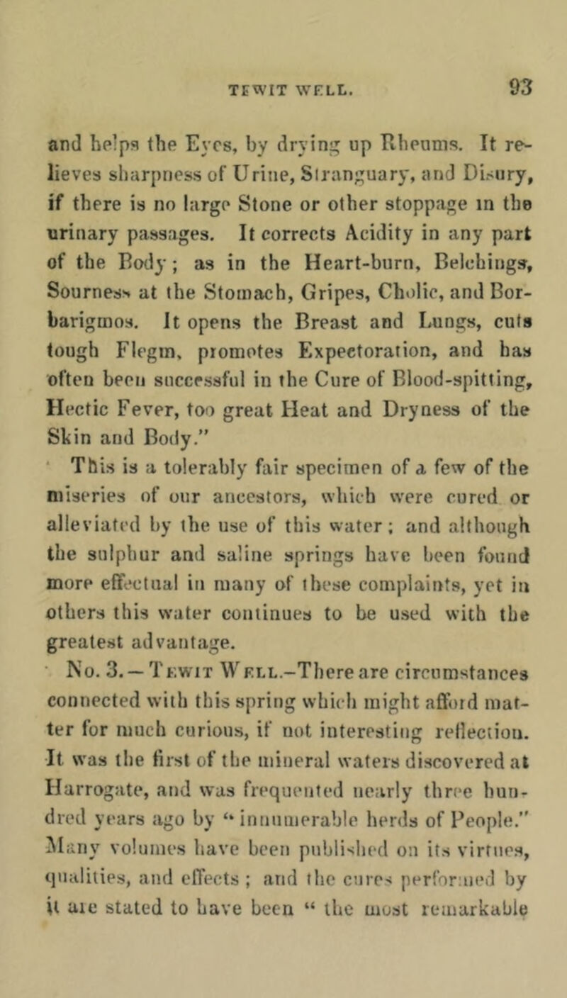 and helps the Eyes, by dryini; up Rheums. It re- lieves sharpness of Urine, Siranguary, and Disiiry, if there is no large Stone or other stoppage in the urinary passages. It corrects Acidity in any part of the Roily; as in the Heart-burn, Belchings, SournesH at the Stomach, Gripes, Cholic, and Bor- barigmos. It opens the Breast and Lungs, cuts tough Flegin, promotes Expectoration, and has often been successful in the Cure of Blood-spitting, Hectic Fever, too great Heat and Dryness of the Shin and Body.” • This is a tolerably fair specimen of a few of the miseries of our ancestors, which were cured or alleviated by the use of this water; and although the sulphur and saline springs have been found more effectual in many of these complaints, yet in others this water continues to be used with the greatest advantage. • No. 3. —Tf.wit WELL.-Thereare circumstances connected with this spring which might afford mat- ter for much curious, if not interesting reflection. It was the first of the mineral waters discovered at Harrogate, and was frequented nearly three hun- dred years ago by ‘‘ innumerable herds of People.” Many volumes have been published on its virtues, qualities, and effects ; and flio cures performed by it uie stated to Lave been “ the most remarkable