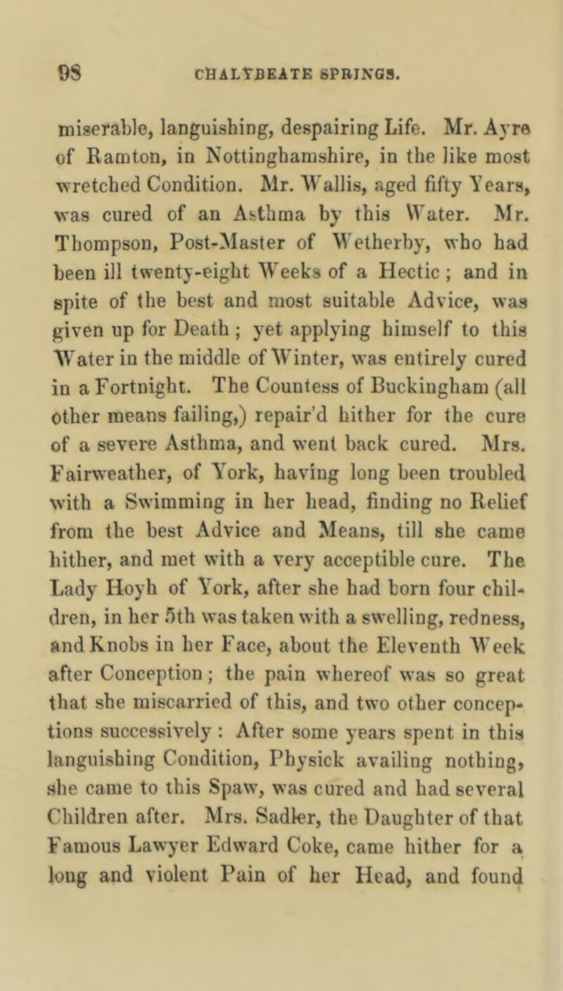 miserable, languishing, despairing Life. Mr. Ayre of Ramton, in Nottinghamshire, in the like most wretched Condition. Mr. Wallis, aged fifty Years, was cured of an Asthma by this Water. Mr. Thompson, Post-Master of Wetherby, who had been ill twenty-eight Weeks of a Hectic ; and in spite of the best and most suitable Advice, was given up for Death ; yet applying himself to this Water in the middle of Winter, was entirely cured in a Fortnight. The Countess of Buckingham (all Other means failing,) repair’d hither for the cure of a severe Asthma, and went back cured. Mrs. Fairweather, of Y^ork, having long been troubled with a Swimming in her head, finding no Relief from the best Advice and Means, till she came hither, and met with a very acceptible cure. The Lady Hoyh of Y’^ork, after she had born four chil- dren, in her .'ith was taken with a swelling, redness, and Knobs in her Face, about the Eleventh Week after Conception; the pain whereof was so great that she miscarried of this, and two other concep- tions successively : After some years spent in this languishing Condition, Physick availing nothing, she came to this Spaw, was cured and had several Children after. Mrs. Sadler, the Daughter of that Famous Lawyer Edw'ard Coke, came hither for a long and violent Pain of her Head, and found