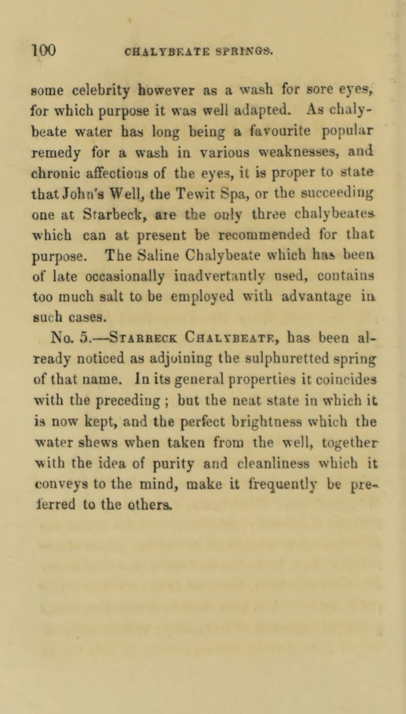 some celebrity however as a wash for sore eyes, for which purpose it was well adapted. As chaly- beate water has long being a favourite popular remedy for a wash in various weaknesses, and chronic affections of the eyes, it is proper to state that John's Well, the Tewit Spa, or the succeeding one at Sfarbeck, are the only three chalybeates which can at present be recommended for that purpose. The Saline Chalybeate which has been of late occasionally inadvertantly used, contains too much salt to be employed with advantage in such cases. No. 5.—Stabbeck Chalybeate, has been al- ready noticed as adjoining the sulphuretted spring of that name. In its general properties it coincides with the preceding ; but the neat state in which it is now kept, and the perfect brightness which the water shews when taken from the well, together with the idea of purity and cleanliness which it conveys to the mind, make it frequently be pre- ferred to the others.