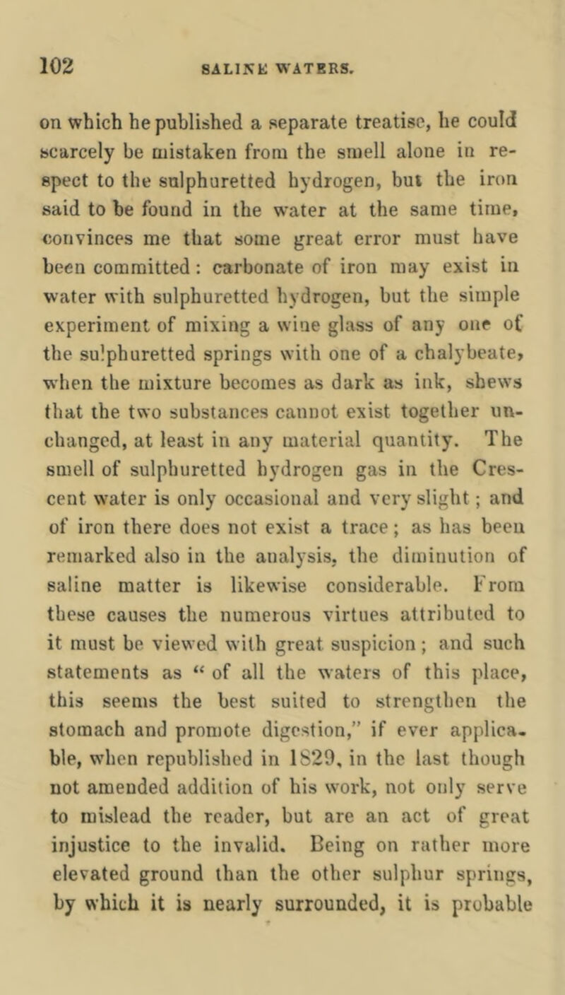 on which he published a separate treatise, he could scarcely be mistaken from the smell alone in re- spect to the sulphuretted hydrogen, bui the iron said to be found in the water at the same time, convinces me that some great error must have been committed: carbonate of iron may exist in water with sulphuretted hydrogen, but the simple experiment of mixing a wine glass of any one of the sulphuretted springs with one of a chalybeate, when the mixture becomes as dark as ink, shews that the two substances cannot exist together un- changed, at least in any material quantity. The smell of sulphuretted hydrogen gas in the Cres- cent water is only occasional and very slight; and of iron there does not exist a trace; as has been remarked also in the analysis, the diminution of saline matter is likewise considerable. From these causes the numerous virtues attributed to it must be viewed with great suspicion; and such statements as “ of all the waters of this place, this seems the best suited to strengthen the stomach and promote digestion,” if ever applica- ble, when republished in 1829, in the last though not amended addition of his work, not only serve to mislead the reader, but are an act of great injustice to the invalid. Being on rather more elevated ground than the other sulphur springs, by which it is nearly surrounded, it is probable