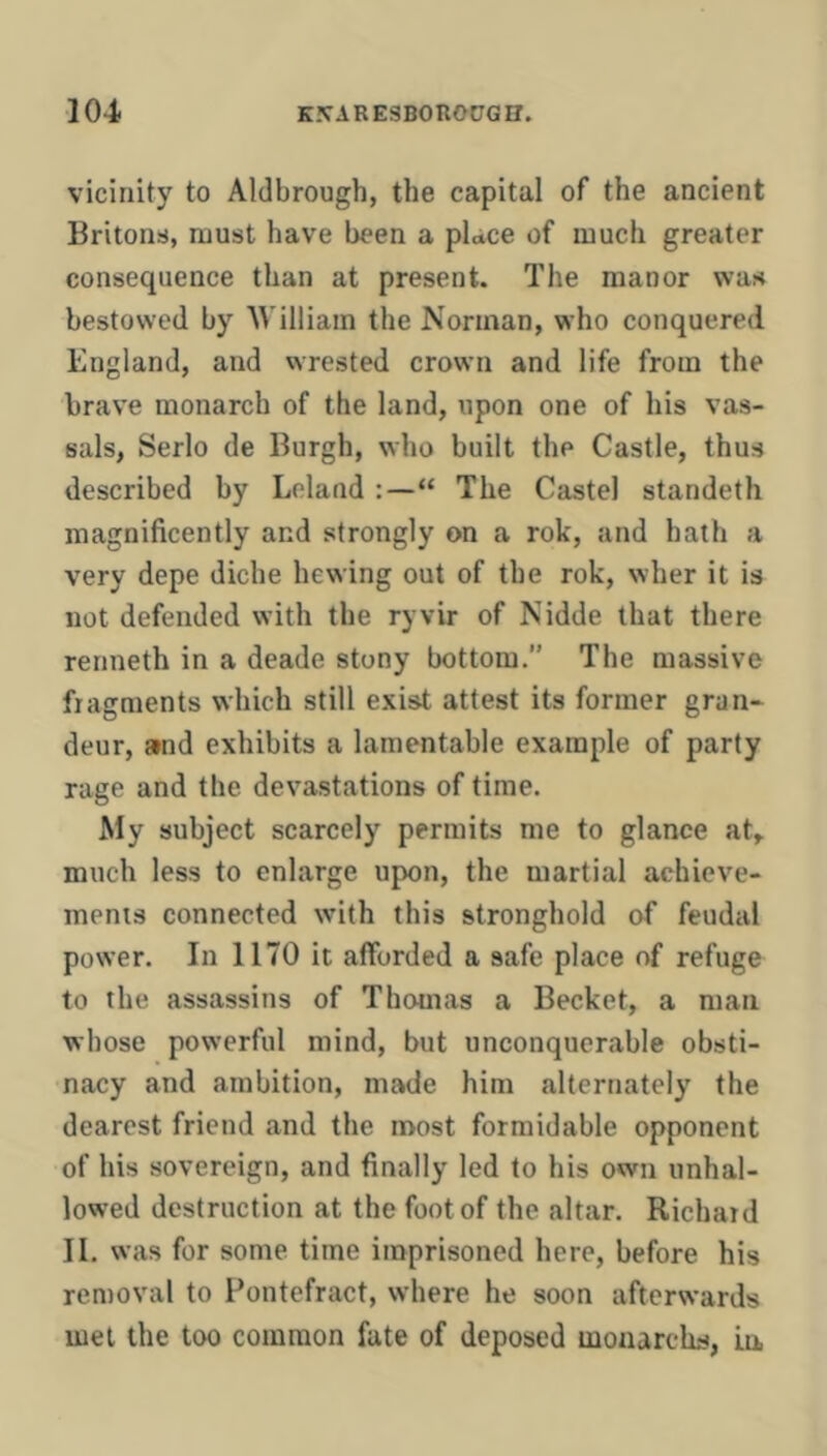 vicinity to Aldbrough, the capital of the ancient Britons!, must have been a place of much greater consequence than at present. The manor was bestowed by William the Norman, who conquered England, and wrested crown and life from the brave monarch of the land, ripon one of his vas- sals, Serlo de Burgh, who built the Castle, thus described by Leland :—“ The Castel standeth magnificently and strongly on a rok, and hath a very depe diche hewing out of the rok, wher it is not defended with the ryvir of Nidde that there renneth in a deade stony bottom.” The massive fiagments which still exist attest its former gran- deur, and exhibits a lamentable example of party rage and the devastations of time. My subject scarcely permits me to glance at, much less to enlarge upon, the martial achieve- ments connected with this stronghold of feudal power. In 1170 it afforded a safe place of refuge to the assassins of Thomas a Becket, a man whose powerful mind, but unconquerjible obsti- nacy and ambition, made him alternately the dearest friend and the most formidable opponent of his sovereign, and finally led to his own unhal- lowed destruction at the foot of the altar. Richard II. was for some time imprisoned here, before his removal to Pontefract, where he soon afterwards met the too common fate of deposed mouarchs, La